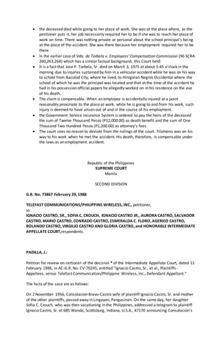  the deceased died while going to her place of work. She was at the place where, as the
petitioner puts it, her job necessarily required her to be if she was to reach her place of
work on time. There was nothing private or personal about the school principal's being
at the place of the accident. She was there because her employment required her to be
there.
 In the earlier case of Vda. de Torbela v. Employees' Compensation Commission (96 SCRA
260,263,264) which has a similar factual background, this Court held:
 It is a fact that Jose P. Torbela, Sr. died on March 3, 1975 at about 5:45 o'clock in the
morning due to injuries sustained by him in a vehicular accident while he was on his way
to school from Bacolod City, where he lived, to Hinigaran Negros Occidental where the
school of which he was the principal was located and that at the time of the accident he
had in his possession official papers he allegedly worked on in his residence on the eve
of his death.
 The claimis compensable. When an employee is accidentally injured at a point
reasonably proximate to the place at work, while he is going to and from his work, such
injury is deemed to have arisen out of and in the course of his employment.
 the Government Service Insurance System is ordered to pay the heirs of the deceased
the sum of Twelve Thousand Pesos (P12,000.00) as death benefit and the sum of One
Thousand Two Hundred Pesos (P1,200.00) as attorney’s fees.
 The court sees no reason to deviate from the ruilings of the court. Filomeno was on his
way to his work when he met the accident. His death, therefore, is compensable under
the laws as an employment accident.
Republic of the Philippines
SUPREME COURT
Manila
SECOND DIVISION
G.R. No. 73867 February 29, 1988
TELEFAST COMMUNICATIONS/PHILIPPINE WIRELESS, INC., petitioner,
vs.
IGNACIO CASTRO, SR., SOFIA C. CROUCH, IGNACIO CASTRO JR., AURORA CASTRO, SALVADOR
CASTRO, MARIO CASTRO, CONRADO CASTRO, ESMERALDA C. FLORO, AGERICO CASTRO,
ROLANDO CASTRO, VIRGILIO CASTRO AND GLORIA CASTRO, and HONORABLE INTERMEDIATE
APPELLATE COURT,respondents.
PADILLA, J.:
Petition for review on certiorari of the decision * of the Intermediate Appellate Court, dated 11
February 1986, in AC-G.R. No. CV-70245, entitled "Ignacio Castro, Sr., et al., Plaintiffs-
Appellees, versus Telefast Communication/Philippine Wireless, Inc., Defendant-Appellant."
The facts of the case are as follows:
On 2 November 1956, Consolacion Bravo-Castro wife of plaintiff Ignacio Castro, Sr. and mother
of the other plaintiffs, passed away in Lingayen, Pangasinan. On the same day, her daughter
Sofia C. Crouch, who was then vacationing in the Philippines, addressed a telegram to plaintiff
Ignacio Castro, Sr. at 685 Wanda, Scottsburg, Indiana, U.S.A., 47170 announcing Consolacion's
 