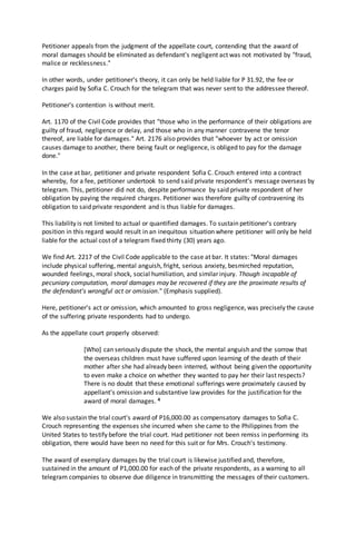 Petitioner appeals from the judgment of the appellate court, contending that the award of
moral damages should be eliminated as defendant's negligent act was not motivated by "fraud,
malice or recklessness."
In other words, under petitioner's theory, it can only be held liable for P 31.92, the fee or
charges paid by Sofia C. Crouch for the telegram that was never sent to the addressee thereof.
Petitioner's contention is without merit.
Art. 1170 of the Civil Code provides that "those who in the performance of their obligations are
guilty of fraud, negligence or delay, and those who in any manner contravene the tenor
thereof, are liable for damages." Art. 2176 also provides that "whoever by act or omission
causes damage to another, there being fault or negligence, is obliged to pay for the damage
done."
In the case at bar, petitioner and private respondent Sofia C. Crouch entered into a contract
whereby, for a fee, petitioner undertook to send said private respondent's message overseas by
telegram. This, petitioner did not do, despite performance by said private respondent of her
obligation by paying the required charges. Petitioner was therefore guilty of contravening its
obligation to said private respondent and is thus liable for damages.
This liability is not limited to actual or quantified damages. To sustain petitioner's contrary
position in this regard would result in an inequitous situation where petitioner will only be held
liable for the actual cost of a telegram fixed thirty (30) years ago.
We find Art. 2217 of the Civil Code applicable to the case at bar. It states: "Moral damages
include physical suffering, mental anguish, fright, serious anxiety, besmirched reputation,
wounded feelings, moral shock, social humiliation, and similar injury. Though incapable of
pecuniary computation, moral damages may be recovered if they are the proximate results of
the defendant's wrongful act or omission." (Emphasis supplied).
Here, petitioner's act or omission, which amounted to gross negligence, was precisely the cause
of the suffering private respondents had to undergo.
As the appellate court properly observed:
[Who] can seriously dispute the shock, the mental anguish and the sorrow that
the overseas children must have suffered upon learning of the death of their
mother after she had already been interred, without being given the opportunity
to even make a choice on whether they wanted to pay her their last respects?
There is no doubt that these emotional sufferings were proximately caused by
appellant's omission and substantive law provides for the justification for the
award of moral damages. 4
We also sustain the trial court's award of P16,000.00 as compensatory damages to Sofia C.
Crouch representing the expenses she incurred when she came to the Philippines from the
United States to testify before the trial court. Had petitioner not been remiss in performing its
obligation, there would have been no need for this suit or for Mrs. Crouch's testimony.
The award of exemplary damages by the trial court is likewise justified and, therefore,
sustained in the amount of P1,000.00 for each of the private respondents, as a warning to all
telegram companies to observe due diligence in transmitting the messages of their customers.
 