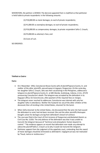 WHEREFORE, the petition is DENIED. The decision appealed from is modified so that petitioner
is held liable to private respondents in the following amounts:
(1) P10,000.00 as moral damages, to each of private respondents;
(2) P1,000.00 as exemplary damages, to each of private respondents;
(3) P16,000.00 as compensatory damages, to private respondent Sofia C. Crouch;
(4) P5,000.00 as attorney's fees; and
(5) Costs of suit.
SO ORDERED.
Telefast vs Castro
Facts:
 On 2 November 1956, Consolacion Bravo-Castro wife of plaintiff Ignacio Castro, Sr. and
mother of the other plaintiffs, passed away in Lingayen, Pangasinan. On the same day,
her daughter Sofia C. Crouch, who was then vacationing in the Philippines, addressed a
telegram to plaintiff Ignacio Castro, Sr. at 685 Wanda, Scottsburg, Indiana, U.S.A., 47170
announcing Consolacion's death. The telegram was accepted by the defendant in its
Dagupan office, for transmission, after payment of the required fees or charges.
 The telegram never reached its addressee. Consolacion was interred with only her
daughter Sofia in attendance. Neither the husband nor any of the other children of the
deceased, then all residing in the United States, returned for the burial.
 When Sofia returned to the United States, she discovered that the wire she had caused
the defendant to send, had not been received. She and the other plaintiffs thereupon
brought action for damages arising from defendant's breach of contract.
 The case was filed in the Court of First Instance of Pangasinan and docketed therein as
Civil Case No. 15356. The only defense of the defendant was that it was unable to
transmit the telegram because of "technical and atmospheric factors beyond its
control." 1 No evidence appears on record that defendant ever made any attempt to
advise the plaintiff Sofia C. Crouch as to why it could not transmit the telegram.
 Petitioner appeals from the judgment of the appellate court, contending that the award
of moral damages should be eliminated as defendant's negligent act was not motivated
by "fraud, malice or recklessness."
 