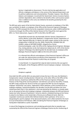 Section 3. Applicable to Government. This Act shall also be applicable to all
officials, employees and laborers in the service of the National Government and
its political subdivisions and instrumentalities: Provided, however, that officials,
laborers and employees insured with the Government Service Insurance System,
and their dependents when entitled to the benefits of the said insurance system
shall, in addition to the same, be entitled to the benefits granted by this Act.'
(Italics supplied)
The BPH was quite aware of the fact that Artemio Suanes, previously an employee of the BPH,
was, just before his death, an employee of the Office of the Provincial Engineer of Batangas
Province. The BPH conveyed this fact to the respondent Commission, when it (BPH) notified the
Commission through the Office of the Solicitor General of the filing of the claim against the
BPH. In a "third indorsement, August 6, 1975' to the WCU, the BPH said:
Respectfully returned thru the Honorable Solicitor General, Department of
Justice, Manila, to the Chief, Workmen's Compensation Section, Department of
Labor, Regional Office No. IV, Manila, the within papers relative to the claim for
compensation in R04-WC Cass No. 16391, filed by Mrs. ROSARIO VDA. DE
SUANES, widow of ARTEMIO SUANES, alleged to be a former
ConstructionCapataz under the Office of the Highway District Engineer, Batangas
City, inviting attention to the 2nd indorsement dated July 25, 1975 of the District
Engineer of Batangas City informing that the decedent was an employee of the
Batangas Provincial Engineer's Office at the time of his death.
It is informed that officials and employees of the Provincial Engineer's Office are
not under the administrative jurisdiction of this Department but under the
Executive Head of the Province to which they are assigned.
In view thereof, it is requested that steps be taken to dismiss the case against
the Republic of the Philippines (BPH) for lack of employee-employer relationship.
xxx xxx xxx
(Emphasis supplied)
Since both the BPH and the WCU are presumed to know the law-in this case, the Workmen's
Compensation statute including Section 3 thereof-one or the other office or the Office of the
Solicitor General, should have notified the Office of the Provincial Engineer of Batangas
Province of the filing of the claimby petitioner and referred such claimto that office. Instead,
the BPH simply asked for the dismissal of the case against the BPH 'for lack of employee-
employer relationship" and, worse, neglected to inform petitioner of the asserted lack of an
employer-employee relationship between the decedent and the BPH and where the claim
should have been filed. In fact, petitioner's claim was denied by the Referee, as already noted,
not on the ground of lack of an employer-employee relationship between the BPH and Artemio
Suanes but rather because of petitioner's failure to attend a scheduled hearing and her failure
to attach to her Motion to Set Aside Order of Dismissal an affidavit of merits. Both the
respondent Commission and the WCU Referee failed to inform petitioner of her error in
designating the specific employer of her deceased husband, and in effect waited for this Court
to issue its Resolution of 29 February 1985 considering the Provincial Engineer of Batangas as
having been impleaded as a party respondent.
In view of the foregoing circumstances and considering particularly that no prejudice was
sustained by the Office of the Provincial Engineer of Batangas Province by the misdirecting of
 