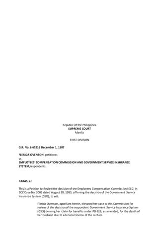 Republic of the Philippines
SUPREME COURT
Manila
FIRST DIVISION
G.R. No. L-65216 December 1, 1987
FLERIDA OVENSON, petitioner,
vs.
EMPLOYEES' COMPENSATION COMMISSION AND GOVERNMENT SERVICE INSURANCE
SYSTEM,respondents.
PARAS, J.:
This is a Petition to Review the decision of the Employees Compensation Commission (ECC) in
ECC Case No. 2009 dated August 30, 1983, affirming the decision of the Government Service
Insurance System (GSIS), to wit:
Flerida Ovenson, appellant herein, elevated her case to this Commission for
review of the decision of the respondent Government Service Insurance System
(GSIS) denying her claimfor benefits under PD 626, as amended, for the death of
her husband due to adenocarcinoma of the rectum.
 