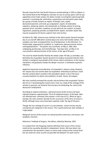 Records show that the late Serafin Ovenson started working in 1955 as laborer in
the Central Bank of the Philippines and later on rose to various posts until he was
appointed senior trade analyst. His duties include: assisting the supervising trade
examiner in reviewing the verification, examination and evaluation work made
by a group of trade analysts on reports of foreign sales, export
declarations/permits and mark-up computation reports of embroidery
exporters; preparing reports and memoranda on findings relative to pricing,
payment terms and other conditions of sale which do not conform to export
regulations; preparing periodic accomplishment reports and other duties that
may be assigned to him by his superior from time to time.
On March 29, 1981, Ovenson was confined at the Delos Santos General Hospital
due to on-and-off LBM which started about one-and-a-half months before. This
symptom was later accompanied by rise of temperature in the afternoon, Dr.
Violeta Roda, diagnosed his condition as "septicemia ,adenocarcinoma rectum
and hypothyroidism." The patient was sent home on May 4, 1981 after
undergoing proctoscopy and chemotherapy. Two days later, on May 6, he
succcumed to adenocarcinoma of the rectum at the age of 49 years.
The claimfor death benefits filed by the widow under PD 626, as amended, was
denied by the respondent System based on its medical evaluation that the fatal
ailment, a malignant new growth of the rectum which commences in the mucous
membrane and gradually invades the deeper structure is attributed to genetic
influence.
Appellant requested reconsideration of respondent's adverse ruling. However,
her request was also turned down by respondent reiterating its previous stand
that the ailment which resulted in the decedent's death is not in the lease
causally related to his duties and conditions of work. Hence, this appeal.
We have carefully reviewed the records and we believe that respondent System
did not err in disallowing the instant claim. From our study of the etiology of the
ailment in question, we failed to find any basis for attributing the same to the
deceased's employment.
According to medical authorities, adenocarcinoma of the rectum and lower
sigmoid comprises approximately 7% of all malignant tumors of the body. Men
are affected more commonly than women in the ratio of 3:2. While no age is
exempt, the most common decade for the occurrence of this form of cancer is
50-60, although many cases have been reported under the age of 30 years.
Though the true etiology of cancer is as yet unknown, certain lesions may be
considered pre-malignant in the rectum. This is particularly true with multiple or
single polyps.
Malignant lesions of the rectum are spread by direct extension, and venous and
lymphatic channels.
Reference: Textbook of Surgery, 3rd edition, edited by Moseley, 1959.
It is evident from the foregoing medical definition that cancer of the rectum
could not be caused by decedent's employment factors. We have taken into
consideration the decedent's duties as senior trade analyst at the Central Bank
but we could not come up with any possible link between his work and his
 
