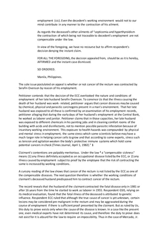 employment (sic). Even the decedent's working environment would not to our
mind contribute in any manner to the contraction of his ailment.
As regards the deceased's other ailments of "septicemia and hyperthyroidism
the contraction of which being not traceable to decedent's employment are not
compensable under the law.
In view of the foregoing, we have no recourse but to affirm respondent's
decision denying the instant claim.
FOR ALL THE FOREGOING, the decision appealed from, should be as it is hereby,
AFFIRMED and the instant case dismissed.
SO ORDERED.
Manila, Philippines.
The sole issue postulated on appeal is whether or not cancer of the rectum was contracted by
Serafin Ovenson by reason of his employment.
Petitioner contends that the decision of the ECC overlooked the nature and conditions of
employment of her late husband Serafin Ovenson. To convince Us that the illness causing the
death of her husband was work- related, petitioner argues that cancer diseases may be caused
by chemical, physical and parasitic carcinogens present in a man's environment. That her late
husband was exposed to all these is confirmed by an examination of his employment records,
petitioner alleging that during the early days of her husband's employment at the Central Bank,
he worked as laborer and janitor. Petitioner claims that in those capacities, her late husband
was exposed to different chemicals in his painting jobs and in cleaning comfort rooms of the
building with acids and disinfectants, not to mention possible parasitic infestation because of
insanitary working environment. This exposure to health hazards was compounded by physical
and mental stress in employment, the same stress which some scientists believe may have a
much larger role in helping cancer cells to grow and that according to some experts, stress such
as tension and agitation weaken the body's protective immune systems which hold some
potential cancers in check (Times Journal, April 1, 1982)." 1
Claimant's contentions are palpably meritorious. Under the law 2 a "compensable sickness"
means (1) any illness definitely accepted as an occupational disease listed by the ECC, or 2) any
illness caused by employment subject to proof by the employee that the risk of contracting the
same is increased by working conditions.
A cursory reading of the law shows that cancer of the rectum is not listed by the ECC as one of
the compensable diseases. The next question therefore is whether the working conditions of
claimant's deceased husband predisposed him to contract cancer of the rectum.
The record reveals that the husband of the claimant contracted the fatal disease only in 1981 or
after 16 years from the time he started to work as laborer in 1955. Respondent GSIS, relying on
its medical evaluation, found that the fatal illness of the deceased is attributed to genetic
influence. Respondent ECC ruled that although the true cause of cancer is yet unknown, certain
lesions may be considered pre-malignant in the rectum and may be aggravated during the
course of employment if there is sufficient proof presented by the claimant. But as ruled by Us,
this duty to prove exists only when the cause of the disease is known. In a case like the present
one, even medical experts have not determined its cause, and therefore the duty to prove does
not exist for it is absurd for the law to require an impossibility. Thus in the case of Mercado, Jr.
 