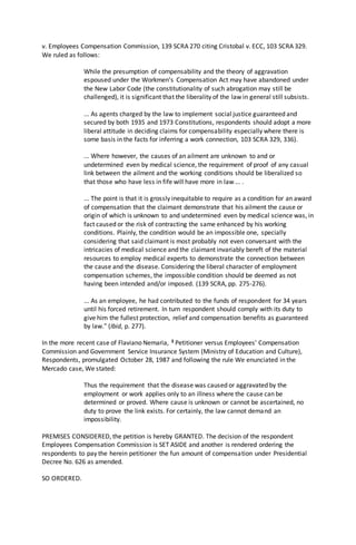 v. Employees Compensation Commission, 139 SCRA 270 citing Cristobal v. ECC, 103 SCRA 329.
We ruled as follows:
While the presumption of compensability and the theory of aggravation
espoused under the Workmen's Compensation Act may have abandoned under
the New Labor Code (the constitutionality of such abrogation may still be
challenged), it is significant that the liberality of the law in general still subsists.
... As agents charged by the law to implement social justice guaranteed and
secured by both 1935 and 1973 Constitutions, respondents should adopt a more
liberal attitude in deciding claims for compensability especially where there is
some basis in the facts for inferring a work connection, 103 SCRA 329, 336).
... Where however, the causes of an ailment are unknown to and or
undetermined even by medical science, the requirement of proof of any casual
link between the ailment and the working conditions should be liberalized so
that those who have less in fife will have more in law ... .
... The point is that it is grossly inequitable to require as a condition for an award
of compensation that the claimant demonstrate that his ailment the cause or
origin of which is unknown to and undetermined even by medical science was, in
fact caused or the risk of contracting the same enhanced by his working
conditions. Plainly, the condition would be an impossible one, specially
considering that said claimant is most probably not even conversant with the
intricacies of medical science and the claimant invariably bereft of the material
resources to employ medical experts to demonstrate the connection between
the cause and the disease. Considering the liberal character of employment
compensation schemes, the impossible condition should be deemed as not
having been intended and/or imposed. (139 SCRA, pp. 275-276).
... As an employee, he had contributed to the funds of respondent for 34 years
until his forced retirement. In turn respondent should comply with its duty to
give him the fullest protection, relief and compensation benefits as guaranteed
by law." (Ibid, p. 277).
In the more recent case of Flaviano Nemaria, 3 Petitioner versus Employees' Compensation
Commission and Government Service Insurance System (Ministry of Education and Culture),
Respondents, promulgated October 28, 1987 and following the rule We enunciated in the
Mercado case, We stated:
Thus the requirement that the disease was caused or aggravated by the
employment or work applies only to an illness where the cause can be
determined or proved. Where cause is unknown or cannot be ascertained, no
duty to prove the link exists. For certainly, the law cannot demand an
impossibility.
PREMISES CONSIDERED, the petition is hereby GRANTED. The decision of the respondent
Employees Compensation Commission is SET ASIDE and another is rendered ordering the
respondents to pay the herein petitioner the fun amount of compensation under Presidential
Decree No. 626 as amended.
SO ORDERED.
 