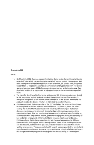 Ovenson vs ECC
Facts:
 On March 29, 1981, Ovenson was confined at the Delos Santos General Hospital due to
on-and-off LBM which started about one-and-a-half months before. This symptom was
later accompanied by rise of temperature in the afternoon, Dr. Violeta Roda, diagnosed
his condition as "septicemia ,adenocarcinoma rectum and hypothyroidism." The patient
was sent home on May 4, 1981 after undergoing proctoscopy and chemotherapy. Two
days later, on May 6, he succcumed to adenocarcinoma of the rectum at the age of 49
years.
 The claimfor death benefits filed by the widow under PD 626, as amended, was denied
by the respondent System based on its medical evaluation that the fatal ailment, a
malignant new growth of the rectum which commences in the mucous membrane and
gradually invades the deeper structure is attributed to genetic influence.
 Petitioner contends that the decision of the ECC overlooked the nature and conditions
of employment of her late husband Serafin Ovenson. To convince Us that the illness
causing the death of her husband was work- related, petitioner argues that cancer
diseases may be caused by chemical, physical and parasitic carcinogens present in a
man's environment. That her late husband was exposed to all these is confirmed by an
examination of his employment records, petitioner alleging that during the early days of
her husband's employment at the Central Bank, he worked as laborer and janitor.
Petitioner claims that in those capacities, her late husband was exposed to different
chemicals in his painting jobs and in cleaning comfort rooms of the building with acids
and disinfectants, not to mention possible parasitic infestation because of insanitary
working environment. This exposure to health hazards was compounded by physical and
mental stress in employment, the same stress which some scientists believe may have a
much larger role in helping cancer cells to grow and that according to some experts,
 