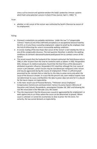 stress such as tension and agitation weaken the body's protective immune systems
which hold some potential cancers in check (Times Journal, April 1, 1982)." 1
Issue:
 whether or not cancer of the rectum was contracted by Serafin Ovenson by reason of
his employment.
Ruling:
 Claimant's contentions are palpably meritorious. Under the law 2 a "compensable
sickness" means (1) any illness definitely accepted as an occupational disease listed by
the ECC, or 2) any illness caused by employment subject to proof by the employee that
the risk of contracting the same is increased by working conditions.
 A cursory reading of the law shows that cancer of the rectum is not listed by the ECC as
one of the compensable diseases. The next question therefore is whether the working
conditions of claimant's deceased husband predisposed him to contract cancer of the
rectum.
 The record reveals that the husband of the claimant contracted the fatal disease only in
1981 or after 16 years from the time he started to work as laborer in 1955. Respondent
GSIS, relying on its medical evaluation, found that the fatal illness of the deceased is
attributed to genetic influence. Respondent ECC ruled that although the true cause of
cancer is yet unknown, certain lesions may be considered pre-malignant in the rectum
and may be aggravated during the course of employment if there is sufficient proof
presented by the claimant. But as ruled by Us, this duty to prove exists only when the
cause of the disease is known. In a case like the present one, even medical experts have
not determined its cause, and therefore the duty to prove does not exist for it is absurd
for the law to require an impossibility.
 In the more recent case of Flaviano Nemaria, 3 Petitioner versus Employees'
Compensation Commission and Government Service Insurance System (Ministry of
Education and Culture), Respondents, promulgated October 28, 1987 and following the
rule We enunciated in the Mercado case, We stated:
 Thus the requirement that the disease was caused or aggravated by the employment or
work applies only to an illness where the cause can be determined or proved. Where
cause is unknown or cannot be ascertained, no duty to prove the link exists. For
certainly, the law cannot demand an impossibility.
 