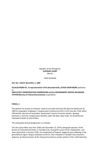 Republic of the Philippines
SUPREME COURT
Manila
FIRST DIVISION
G.R. No. L-62157 December 1, 1987
EULALIO MORA JR., in representation of his deceased wife, LETICIA ADOR MORA petitioner,
vs.
EMPLOYEES' COMPENSATION COMMISSION and the GOVERNMENT SERVICE INSURANCE
SYSTEM (Bureau of Telecommunication), respondents.
PARAS, J.:
This petition for review on certiorari seeks to set aside and annul the decision dated July 29,
1982 of respondent Employees' Compensation Commission (ECC) in ECC Case No. 1524, which
affirmed the decision of respondent Government Service Insurance System, denying
petitioner's claimfor compensation benefits under the New Labor Code, for disability and
subsequent death of Leticia Mora.
The undisputed factual background is as follows:
The late Leticia Mora was from 1963 until December 25, 1979 a telegraph operator of the
Bureau of Telecommunications in Tacloban City. During the course of her employment, and
more particularly in January 1978, she complained of frequent epigastric pain radiating to the
periumbilical region. Biopsy conducted at the St. Paul's Hospital in Tacloban City revealed a
diagnosis of adnocarcinoma of the ileocaecal junction (a certain portion of the small intestine).
 