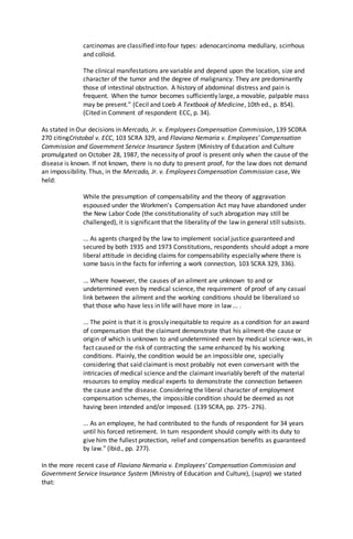 carcinomas are classified into four types: adenocarcinoma medullary, scirrhous
and colloid.
The clinical manifestations are variable and depend upon the location, size and
character of the tumor and the degree of malignancy. They are predominantly
those of intestinal obstruction. A history of abdominal distress and pain is
frequent. When the tumor becomes sufficiently large, a movable, palpable mass
may be present." (Cecil and Loeb A Textbook of Medicine, 10th ed., p. 854).
(Cited in Comment of respondent ECC, p. 34).
As stated in Our decisions in Mercado, Jr. v. Employees Compensation Commission, 139 SC0RA
270 citingCristobal v. ECC, 103 SCRA 329, and Flaviano Nemaria v. Employees' Compensation
Commission and Government Service Insurance System (Ministry of Education and Culture
promulgated on October 28, 1987, the necessity of proof is present only when the cause of the
disease is known. If not known, there is no duty to present proof, for the law does not demand
an impossibility. Thus, in the Mercado, Jr. v. Employees Compensation Commission case, We
held:
While the presumption of compensability and the theory of aggravation
espoused under the Workmen's Compensation Act may have abandoned under
the New Labor Code (the constitutionality of such abrogation may still be
challenged), it is significant that the liberality of the law in general still subsists.
... As agents charged by the law to implement social justice guaranteed and
secured by both 1935 and 1973 Constitutions, respondents should adopt a more
liberal attitude in deciding claims for compensability especially where there is
some basis in the facts for inferring a work connection, 103 SCRA 329, 336).
... Where however, the causes of an ailment are unknown to and or
undetermined even by medical science, the requirement of proof of any casual
link between the ailment and the working conditions should be liberalized so
that those who have less in life will have more in law ... .
... The point is that it is grossly inequitable to require as a condition for an award
of compensation that the claimant demonstrate that his ailment-the cause or
origin of which is unknown to and undetermined even by medical science-was, in
fact caused or the risk of contracting the same enhanced by his working
conditions. Plainly, the condition would be an impossible one, specially
considering that said claimant is most probably not even conversant with the
intricacies of medical science and the claimant invariably bereft of the material
resources to employ medical experts to demonstrate the connection between
the cause and the disease. Considering the liberal character of employment
compensation schemes, the impossible condition should be deemed as not
having been intended and/or imposed. (139 SCRA, pp. 275- 276).
... As an employee, he had contributed to the funds of respondent for 34 years
until his forced retirement. In turn respondent should comply with its duty to
give him the fullest protection, relief and compensation benefits as guaranteed
by law." (Ibid., pp. 277).
In the more recent case of Flaviano Nemaria v. Employees' Compensation Commission and
Government Service Insurance System (Ministry of Education and Culture), (supra) we stated
that:
 