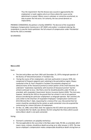 Thus the requirement that the disease was caused or aggravated by the
employment or work applies only to an illness where the cause can be
determined or proved. Where cause is unknown or cannot be ascertained, no
duty to prove the link exists. For certainly, the law cannot demand an
impossibility.
PREMISES CONSIDERED, the petition is hereby GRANTED. The decision of the respondent
Employees Compensation Commission is SET ASIDE and another is rendered ordering the
respondents to pay the herein petitioner the full amount of compensation under Presidential
Decree No. 626 as amended.
SO ORDERED.
Mora vs ECC
Facts:
 The late Leticia Mora was from 1963 until December 25, 1979 a telegraph operator of
the Bureau of Telecommunications in Tacloban City.
 During the course of her employment, and more particularly in January 1978, she
complained of frequent epigastric pain radiating to the periumbilical region. Biopsy
conducted at the St. Paul's Hospital in Tacloban City revealed a diagnosis of
adnocarcinoma of the ileocaecal junction (a certain portion of the small intestine). She
underwent "exploratory laparotomy with resection of ileocaecal junction" but her
ailment continued to recur. She filed a claimfor disability benefits under PD 626, as
amended, with respondent Government Service Insurance System (GSIS). The claim was,
however, denied by the GSIS on the ground that her ailment is not an occupational
disease considering her particular employment as telegraph operator. Not satisfied, she
sent a letter to the Chairman of respondent Employees' Compensation Commission
(ECC) Minister Blas F. Ople, requesting for a review of her case. She averred that her
cancer should be considered by the system as work-connected since she acquired the
same during her sixteen (16) years of employment.
 On Nov. 22, 1980, Leticia Mora died. Her appeal to the ECC which was prosecuted by
her husband after her death, was denied, the ECC ruling that the illness which caused
Leticia Mora's death is not work-connected.
Ruling:
 Claimant's contentions are palpably meritorious
 The law applicable to the case at bar is the New Labor Code, PD 442, as amended, which
covers injury, sickness, disability or death occurring on or after January 1, 1975. The new
law on employee's compensation makes compensable disability or death arising from an
 
