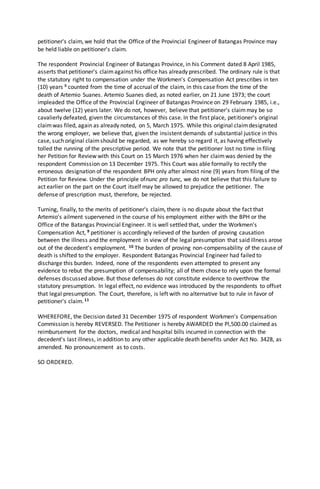 petitioner's claim, we hold that the Office of the Provincial Engineer of Batangas Province may
be held liable on petitioner's claim.
The respondent Provincial Engineer of Batangas Province, in his Comment dated 8 April 1985,
asserts that petitioner's claimagainst his office has already prescribed. The ordinary rule is that
the statutory right to compensation under the Workmen's Compensation Act prescribes in ten
(10) years 8 counted from the time of accrual of the claim, in this case from the time of the
death of Artemio Suanes. Artemio Suanes died, as noted earlier, on 21 June 1973; the court
impleaded the Office of the Provincial Engineer of Batangas Province on 29 February 1985, i.e.,
about twelve (12) years later. We do not, however, believe that petitioner's claimmay be so
cavalierly defeated, given the circumstances of this case. In the first place, petitioner's original
claimwas filed, again as already noted, on 5, March 1975. While this original claimdesignated
the wrong employer, we believe that, given the insistent demands of substantial justice in this
case, such original claimshould be regarded, as we hereby so regard it, as having effectively
tolled the running of the prescriptive period. We note that the petitioner lost no time in filing
her Petition for Review with this Court on 15 March 1976 when her claimwas denied by the
respondent Commission on 13 December 1975. This Court was able formally to rectify the
erroneous designation of the respondent BPH only after almost nine (9) years from filing of the
Petition for Review. Under the principle ofnunc pro tunc, we do not believe that this failure to
act earlier on the part on the Court itself may be allowed to prejudice the petitioner. The
defense of prescription must, therefore, be rejected.
Turning, finally, to the merits of petitioner's claim, there is no dispute about the fact that
Artemio's ailment supervened in the course of his employment either with the BPH or the
Office of the Batangas Provincial Engineer. It is well settled that, under the Workmen's
Compensation Act, 9 petitioner is accordingly relieved of the burden of proving causation
between the illness and the employment in view of the legal presumption that said illness arose
out of the decedent's employment. 10 The burden of proving non-compensability of the cause of
death is shifted to the employer. Respondent Batangas Provincial Engineer had failed to
discharge this burden. Indeed, none of the respondents even attempted to present any
evidence to rebut the presumption of compensability; all of them chose to rely upon the formal
defenses discussed above. But those defenses do not constitute evidence to overthrow the
statutory presumption. In legal effect, no evidence was introduced by the respondents to offset
that legal presumption. The Court, therefore, is left with no alternative but to rule in favor of
petitioner's claim.11
WHEREFORE, the Decision dated 31 December 1975 of respondent Workmen's Compensation
Commission is hereby REVERSED. The Petitioner is hereby AWARDED the Pl,500.00 claimed as
reimbursement for the doctors, medical and hospital bills incurred in connection with the
decedent's last illness, in addition to any other applicable death benefits under Act No. 3428, as
amended. No pronouncement as to costs.
SO ORDERED.
 
