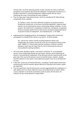 ailment under any of the following grounds namely: (a) when the illness is definitely
accepted as an occupational disease by the Employees' Compensation Commission, or
(b) when said illness is caused by employment subject to proof that the risk of
contracting the same is increased by the work conditions.
 Thus, the New Labor Code particularly Art. 167 (1) as amended by PD 1368, defining
compensable illness, provides:
(1) "Sickness" means any illness definitely accepted as occupational disease
listed by the Commission, or any illness caused by employment subject to proof
that the risk of contracting the same is increased by working conditions. For this
purpose, the Commission is empowered to determine and approve occupational
diseases and work-related illnesses that may be considered compensable based
on peculiar hazards of employment. (As amended by Sec. 1, PD 1368).
 Implementing the foregoing provision, the Employees' Compensation Commission
promulgated its amended Rules, Section 1 (b), Rule III , of which provides:
Sec. 1 (b) For the sickness and the resulting disability or death to be
compensable, the sickness must be the result of an occupational disease listed
under "ANNEX "A" of these Rules with the conditions set therein satisfied,
otherwise, proof must be shown that the risk of contracting the disease is
increased by the working conditions.
 The cause of the decedent's death, is not listed in said Annex "A" as occupational
disease. To be compensable thereby the law requires that the risk of contracting the
disease is increased by the employment of the deceased. But this requisite proof can be
given only if the cause of the disease cancer can itself be known. However, despite
scientific advances on the matter, even professional experts have not as yet determine
its cause.
 In the more recent case of Flaviano Nemaria v. Employees' Compensation Commission
and Government Service Insurance System (Ministry of Education and Culture), (supra)
we stated that:
 Thus the requirement that the disease was caused or aggravated by the employment or
work applies only to an illness where the cause can be determined or proved. Where
cause is unknown or cannot be ascertained, no duty to prove the link exists. For
certainly, the law cannot demand an impossibility.
 