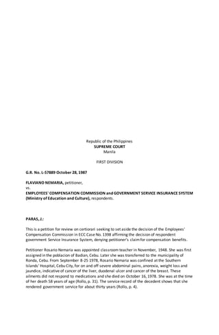 Republic of the Philippines
SUPREME COURT
Manila
FIRST DIVISION
G.R. No. L-57889 October 28, 1987
FLAVIANO NEMARIA, petitioner,
vs.
EMPLOYEES' COMPENSATION COMMISSION and GOVERNMENT SERVICE INSURANCE SYSTEM
(Ministry of Education and Culture), respondents.
PARAS, J.:
This is a petition for review on certiorari seeking to set aside the decision of the Employees'
Compensation Commission in ECC Case No. 1398 affirming the decision of respondent
government Service Insurance System, denying petitioner's claimfor compensation benefits.
Petitioner Rosario Nemaria was appointed classroom teacher in November, 1948. She was first
assigned in the poblacion of Badian, Cebu. Later she was transferred to the municipality of
Ronda, Cebu. From September 8-25 1978, Rosario Nemaria was confined at the Southern
Islands' Hospital, Cebu City, for on and off severe abdominal pains, anorexia, weight loss and
jaundice, indicative of cancer of the liver, duodenal ulcer and cancer of the breast. These
ailments did not respond to medications and she died on October 16, 1978. She was at the time
of her death 58 years of age (Rollo, p. 31). The service record of the decedent shows that she
rendered government service for about thirty years (Rollo, p. 4).
 