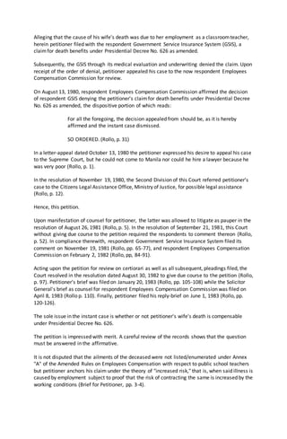 Alleging that the cause of his wife's death was due to her employment as a classroomteacher,
herein petitioner filed with the respondent Government Service Insurance System (GSIS), a
claimfor death benefits under Presidential Decree No. 626 as amended.
Subsequently, the GSIS through its medical evaluation and underwriting denied the claim. Upon
receipt of the order of denial, petitioner appealed his case to the now respondent Employees
Compensation Commission for review.
On August 13, 1980, respondent Employees Compensation Commission affirmed the decision
of respondent GSIS denying the petitioner's claimfor death benefits under Presidential Decree
No. 626 as amended, the dispositive portion of which reads:
For all the foregoing, the decision appealed from should be, as it is hereby
affirmed and the instant case dismissed.
SO ORDERED. (Rollo, p. 31)
In a letter-appeal dated October 13, 1980 the petitioner expressed his desire to appeal his case
to the Supreme Court, but he could not come to Manila nor could he hire a lawyer because he
was very poor (Rollo, p. 1).
In the resolution of November 19, 1980, the Second Division of this Court referred petitioner's
case to the Citizens Legal Assistance Office, Ministry of Justice, for possible legal assistance
(Rollo, p. 12).
Hence, this petition.
Upon manifestation of counsel for petitioner, the latter was allowed to litigate as pauper in the
resolution of August 26, 1981 (Rollo, p. 5). In the resolution of September 21, 1981, this Court
without giving due course to the petition required the respondents to comment thereon (Rollo,
p. 52). In compliance therewith, respondent Government Service Insurance System filed its
comment on November 19, 1981 (Rollo, pp. 65-77), and respondent Employees Compensation
Commission on February 2, 1982 (Rollo, pp, 84-91).
Acting upon the petition for review on certiorari as well as all subsequent, pleadings filed, the
Court resolved in the resolution dated August 30, 1982 to give due course to the petition (Rollo,
p. 97). Petitioner's brief was filed on January 20, 1983 (Rollo, pp. 105-108) while the Solicitor
General's brief as counsel for respondent Employees Compensation Commission was filed on
April 8, 1983 (Rollo p. 110). Finally, petitioner filed his reply-brief on June 1, 1983 (Rollo, pp.
120-126).
The sole issue in the instant case is whether or not petitioner's wife's death is compensable
under Presidential Decree No. 626.
The petition is impressed with merit. A careful review of the records shows that the question
must be answered in the affirmative.
It is not disputed that the ailments of the deceased were not listed/enumerated under Annex
"A" of the Amended Rules on Employees Compensation with respect to public school teachers
but petitioner anchors his claim under the theory of "increased risk," that is, when said illness is
caused by employment subject to proof that the risk of contracting the same is increased by the
working conditions (Brief for Petitioner, pp. 3-4).
 