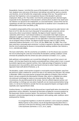 Respondents, however, insist that the causes of the decedent's death, which are cancer of the
liver, duodenal ulcer and cancer of the breast, had nothing to do with her work as a teacher
and, therefore, do not fall within the compensable coverage of the law. They pointed out in
particular that hepatoma is not an occupational disease in the decedent's particular
employment (Rollo, p. 87). They further claimthat the predisposing factors deemed largely
responsible for the development of the decedent's ailments which resulted in her death were
not inherent in or peculiar to her employment as a classroomteacher. Cancer of the liver has
something to do with liver cirrhosis while predisposition to duodenal ulcer is traceable to one
afflicted with cancer of the liver (Rollo, p. 89).
To establish compensability of the claimunder the theory of increased risk under Section 1 (b)
Rule 111 of P.D. 626, the claim must show proof of reasonable work connection and not
necessarily a direct casual relation. Impliedly, the degree of proof required is merely
substantial, which means "such relevant evidence as a reasonable mind might accept as
adequate to support a conclusion." (Cristobal v. Employees Compensation Commission, 103
SCRA 330 (1981)). Strict rules of evidence are not applicable in claims for compensation. There
are no stringent criteria to follow. The degree of proof required under P.D. 626 is merely
substantial evidence (Sarmiento v. E.C.C. et al., G.R. No. 68648, Sept. 24, 1986). Thus, it has
been ruled that a reasonable work-connection is all that is required or that there was a showing
that the risk of contracting the disease is increased by the working conditions (San Valentin v.
E.C.C., 118 SCRA 160 [1982]).
The Court ruled further, that the uncertainty as to whether or not the disease was caused or
the risk of contracting the same was increased by the decedent's working conditions cannot
eliminate the probability that the ailment was work-connected (Cristobal v. E.C.C., supra),
Both petitioner and respondents are in accord that although the cause of liver cancer is not
known, still it has been found to be mostly associated with liver cirrhosis which in turn is caused
by alcoholic ingestion plus impaired nutrition; that a high percentage of hepatoma has been
discovered also in Asia and Africa which was found to be due to certain hepatic carcinogens
digested in food stuffs (Brief of Petitioner, p. 3).
The decedent, a public school teacher assigned in a municipality several kilometers away from
the provincial capital, rendered her services for more or less twenty-nine (29) years. She started
in November 1948 as classroomteacher assigned in the poblacion of Badian, Cebu and from
thence she was assigned to the Municipality of Ronda, Cebu, which is a blighted area, where
she continued to discharge her duties as classroomteacher (Rollo, p. 68). Under those
circumstances, the possibility would not be remote, that she suffered impaired nutrition and
while working in a farflung rural area where foodstuffs are not closely examined before being
eaten, it is not too far-fetched to consider that she was exposed to hepatic carcinogens which
reportedly were ingested therein (ibid).
Corollary thereto, it is undisputed that the deceased was in good health when she entered the
government service, otherwise, she would not have been accepted for insurance purposes by
the Government Service Insurance System. The conclusion is therefore inevitable, that the
decedent's ailments developed during her employment while working under conditions which
predisposed her thereto.
It is enough that hypothesis on which the workmen's claim is based is probable.
Medical opinion to the contrary may be disregarded especially where there is
some basis in the facts for inferring a work-connection. Probability not certainty
is the touchstone (Sarmiento v. E.C.C., et al., supra).
 