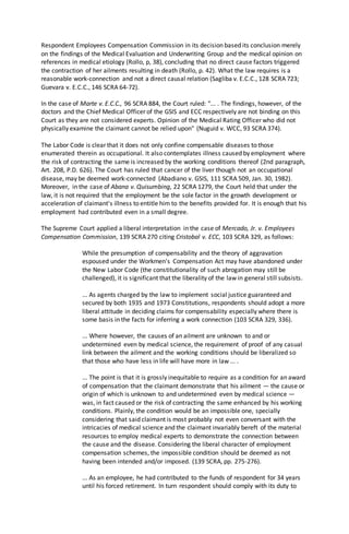 Respondent Employees Compensation Commission in its decision based its conclusion merely
on the findings of the Medical Evaluation and Underwriting Group and the medical opinion on
references in medical etiology (Rollo, p, 38), concluding that no direct cause factors triggered
the contraction of her ailments resulting in death (Rollo, p. 42). What the law requires is a
reasonable work-connection and not a direct causal relation (Sagliba v. E.C.C., 128 SCRA 723;
Guevara v. E.C.C., 146 SCRA 64-72).
In the case of Marte v. E.C.C., 96 SCRA 884, the Court ruled: "... . The findings, however, of the
doctors and the Chief Medical Officer of the GSIS and ECC respectively are not binding on this
Court as they are not considered experts. Opinion of the Medical Rating Officer who did not
physically examine the claimant cannot be relied upon" (Nuguid v. WCC, 93 SCRA 374).
The Labor Code is clear that it does not only confine compensable diseases to those
enumerated therein as occupational. It also contemplates illness caused by employment where
the risk of contracting the same is increased by the working conditions thereof (2nd paragraph,
Art. 208, P.D. 626). The Court has ruled that cancer of the liver though not an occupational
disease, may be deemed work-connected (Abadiano v. GSIS, 111 SCRA 509, Jan. 30, 1982).
Moreover, in the case of Abana v. Quisumbing, 22 SCRA 1279, the Court held that under the
law, it is not required that the employment be the sole factor in the growth development or
acceleration of claimant's illness to entitle him to the benefits provided for. It is enough that his
employment had contributed even in a small degree.
The Supreme Court applied a liberal interpretation in the case of Mercado, Jr. v. Employees
Compensation Commission, 139 SCRA 270 citing Cristobal v. ECC, 103 SCRA 329, as follows:
While the presumption of compensability and the theory of aggravation
espoused under the Workmen's Compensation Act may have abandoned under
the New Labor Code (the constitutionality of such abrogation may still be
challenged), it is significant that the liberality of the law in general still subsists.
... As agents charged by the law to implement social justice guaranteed and
secured by both 1935 and 1973 Constitutions, respondents should adopt a more
liberal attitude in deciding claims for compensability especially where there is
some basis in the facts for inferring a work connection (103 SCRA 329, 336).
... Where however, the causes of an ailment are unknown to and or
undetermined even by medical science, the requirement of proof of any casual
link between the ailment and the working conditions should be liberalized so
that those who have less in life will have more in law ... .
... The point is that it is grossly inequitable to require as a condition for an award
of compensation that the claimant demonstrate that his ailment — the cause or
origin of which is unknown to and undetermined even by medical science —
was, in fact caused or the risk of contracting the same enhanced by his working
conditions. Plainly, the condition would be an impossible one, specially
considering that said claimant is most probably not even conversant with the
intricacies of medical science and the claimant invariably bereft of the material
resources to employ medical experts to demonstrate the connection between
the cause and the disease. Considering the liberal character of employment
compensation schemes, the impossible condition should be deemed as not
having been intended and/or imposed. (139 SCRA, pp. 275-276).
... As an employee, he had contributed to the funds of respondent for 34 years
until his forced retirement. In turn respondent should comply with its duty to
 