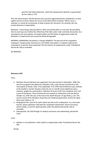 give him the fullest protection, relief and compensation benefits as guaranteed
by law. (Ibid, p. 277).
Thus the measurement that the disease was caused or aggravated by the employment or work
applies only to an illness where the cause can be determined or proved. Where cause is
unknown or cannot be ascertained, no duty to prove the link exists. For certainly, the law
cannot demand an impossibility.
Moreover, cancer being a disease which is often discovered when it is too late, the possibility
that its onset was even before the effectivity of the New Labor Code cannot be discounted. As a
consequence the presumption of compensability and the theory of aggravation under the
Workmen's Compensation Act cannot be totally disregarded.
PREMISES CONSIDERED, the petition is hereby GRANTED. The decision of the respondent
Employees' Compensation Commission is SET ASIDE and another is rendered ordering the
respondents to pay the herein petitioner the full amount of compensation under Presidential
Decree No. 626 as amended.
SO ORDERED.
Nemaria vs ECC
Facts:
 Petitioner Rosario Nemaria was appointed classroom teacher in November, 1948. She
was first assigned in the poblacion of Badian, Cebu. Later she was transferred to the
municipality of Ronda, Cebu. From September 8-25 1978, Rosario Nemaria was confined
at the Southern Islands' Hospital, Cebu City, for on and off severe abdominal pains,
anorexia, weight loss and jaundice, indicative of cancer of the liver, duodenal ulcer and
cancer of the breast. These ailments did not respond to medications and she died on
October 16, 1978. She was at the time of her death 58 years of age (Rollo, p. 31). The
service record of the decedent shows that she rendered government service for about
thirty years (Rollo, p. 4).
 Alleging that the cause of his wife's death was due to her employment as a classroom
teacher, herein petitioner filed with the respondent Government Service Insurance
System (GSIS), a claimfor death benefits under Presidential Decree No. 626 as
amended.
 Subsequently, the GSIS through its medical evaluation and underwriting denied the
claim.
Issue:
 whether or not petitioner's wife's death is compensable under Presidential Decree No.
626.
Ruling:
 