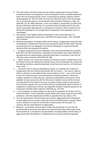  The Labor Code is clear that it does not only confine compensable diseases to those
enumerated therein as occupational. It also contemplates illness caused by employment
where the risk of contracting the same is increased by the working conditions thereof
(2nd paragraph, Art. 208, P.D. 626). The Court has ruled that cancer of the liver though
not an occupational disease, may be deemed work-connected (Abadiano v. GSIS, 111
SCRA 509, Jan. 30, 1982). Moreover, in the case of Abana v. Quisumbing, 22 SCRA 1279,
the Court held that under the law, it is not required that the employment be the sole
factor in the growth development or acceleration of claimant's illness to entitle him to
the benefits provided for. It is enough that his employment had contributed even in a
small degree.
 The Supreme Court applied a liberal interpretation in the case of Mercado, Jr. v.
Employees Compensation Commission, 139 SCRA 270 citing Cristobal v. ECC, 103 SCRA
329, as follows:
 While the presumption of compensability and the theory of aggravation espoused under
the Workmen's Compensation Act may have abandoned under the New Labor Code (the
constitutionality of such abrogation may still be challenged), it is significant that the
liberality of the law in general still subsists.
 ... As agents charged by the law to implement social justice guaranteed and secured by
both 1935 and 1973 Constitutions, respondents should adopt a more liberal attitude in
deciding claims for compensability especially where there is some basis in the facts for
inferring a work connection (103 SCRA 329, 336).
 ... Where however, the causes of an ailment are unknown to and or undetermined even
by medical science, the requirement of proof of any casual link between the ailment and
the working conditions should be liberalized so that those who have less in life will have
more in law ... .
 ... The point is that it is grossly inequitable to require as a condition for an award of
compensation that the claimant demonstrate that his ailment — the cause or origin of
which is unknown to and undetermined even by medical science — was, in fact caused
or the risk of contracting the same enhanced by his working conditions. Plainly, the
condition would be an impossible one, specially considering that said claimant is most
probably not even conversant with the intricacies of medical science and the claimant
invariably bereft of the material resources to employ medical experts to demonstrate
the connection between the cause and the disease. Considering the liberal character of
employment compensation schemes, the impossible condition should be deemed as not
having been intended and/or imposed. (139 SCRA, pp. 275-276).
 ... As an employee, he had contributed to the funds of respondent for 34 years until his
forced retirement. In turn respondent should comply with its duty to give him the fullest
protection, relief and compensation benefits as guaranteed by law. (Ibid, p. 277).
 Thus the measurement that the disease was caused or aggravated by the employment
or work applies only to an illness where the cause can be determined or proved. Where
cause is unknown or cannot be ascertained, no duty to prove the link exists. For
certainly, the law cannot demand an impossibility.
 Moreover, cancer being a disease which is often discovered when it is too late, the
possibility that its onset was even before the effectivity of the New Labor Code cannot
be discounted. As a consequence the presumption of compensability and the theory of
aggravation under the Workmen's Compensation Act cannot be totally disregarded.
 