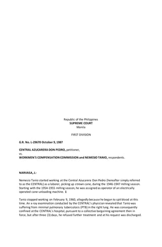 Republic of the Philippines
SUPREME COURT
Manila
FIRST DIVISION
G.R. No. L-29670 October 9, 1987
CENTRAL AZUCARERA DON PEDRO, petitioner,
vs.
WORKMEN'S COMPENSATION COMMISSION and NEMESIO TANIO, respondents.
NARVASA, J.:
Nemesio Tanio started working at the Central Azucarera Don Pedro (hereafter simply referred
to as the CENTRAL) as a laborer, picking up strewn cane, during the 1946-1947 milling season.
Starting with the 1954-1955 milling season, he was assigned as operator of an electrically
operated cane-unloading machine. 1
Tanio stopped working on February 9, 1960, allegedly because he began to spit blood at this
time. An x-ray examination conducted by the CENTRAL's physician revealed that Tanio was
suffering from minimal pulmonary tuberculosis (PTB) in the right lung. He was consequently
confined at the CENTRAL's hospital, pursuant to a collective bargaining agreement then in
force, but after three (3) days, he refused further treatment and at his request was discharged.
 