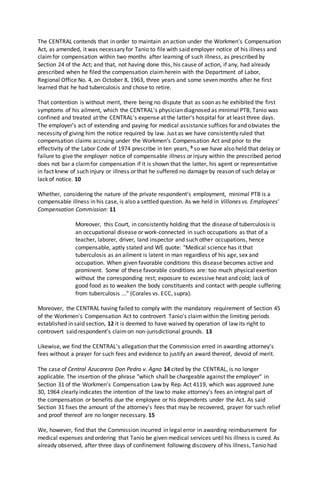 The CENTRAL contends that in order to maintain an action under the Workmen's Compensation
Act, as amended, it was necessary for Tanio to file with said employer notice of his illness and
claimfor compensation within two months after learning of such illness, as prescribed by
Section 24 of the Act; and that, not having done this, his cause of action, if any, had already
prescribed when he filed the compensation claimherein with the Department of Labor,
Regional Office No. 4, on October 8, 1963, three years and some seven months after he first
learned that he had tuberculosis and chose to retire.
That contention is without merit, there being no dispute that as soon as he exhibited the first
symptoms of his ailment, which the CENTRAL's physician diagnosed as minimal PTB, Tanio was
confined and treated at the CENTRAL's expense at the latter's hospital for at least three days.
The employer's act of extending and paying for medical assistance suffices for and obviates the
necessity of giving him the notice required by law. Just as we have consistently ruled that
compensation claims accruing under the Workmen's Compensation Act and prior to the
effectivity of the Labor Code of 1974 prescribe in ten years, 9 so we have also held that delay or
failure to give the employer notice of compensable illness or injury within the prescribed period
does not bar a claimfor compensation if it is shown that the latter, his agent or representative
in fact knew of such injury or illness or that he suffered no damage by reason of such delay or
lack of notice. 10
Whether, considering the nature of the private respondent's employment, minimal PTB is a
compensable illness in his case, is also a settled question. As we held in Villones vs. Employees'
Compensation Commission: 11
Moreover, this Court, in consistently holding that the disease of tuberculosis is
an occupational disease or work-connected in such occupations as that of a
teacher, laborer, driver, land inspector and such other occupations, hence
compensable, aptly stated and WE quote: "Medical science has it that
tuberculosis as an ailment is latent in man regardless of his age, sex and
occupation. When given favorable conditions this disease becomes active and
prominent. Some of these favorable conditions are: too much physical exertion
without the corresponding rest; exposure to excessive heat and cold; lack of
good food as to weaken the body constituents and contact with people suffering
from tuberculosis ..." (Corales vs. ECC, supra).
Moreover, the CENTRAL having failed to comply with the mandatory requirement of Section 45
of the Workmen's Compensation Act to controvert Tanio's claimwithin the limiting periods
established in said section, 12 it is deemed to have waived by operation of law its right to
controvert said respondent's claimon non-jurisdictional grounds. 13
Likewise, we find the CENTRAL's allegation that the Commission erred in awarding attorney's
fees without a prayer for such fees and evidence to justify an award thereof, devoid of merit.
The case of Central Azucarera Don Pedro v. Agno 14 cited by the CENTRAL, is no longer
applicable. The insertion of the phrase "which shall be chargeable against the employer" in
Section 31 of the Workmen's Compensation Law by Rep. Act 4119, which was approved June
30, 1964 clearly indicates the intention of the law to make attorney's fees an integral part of
the compensation or benefits due the employee or his dependents under the Act. As said
Section 31 fixes the amount of the attorney's fees that may be recovered, prayer for such relief
and proof thereof are no longer necessary. 15
We, however, find that the Commission incurred in legal error in awarding reimbursement for
medical expenses and ordering that Tanio be given medical services until his illness is cured. As
already observed, after three days of confinement following discovery of his illness, Tanio had
 