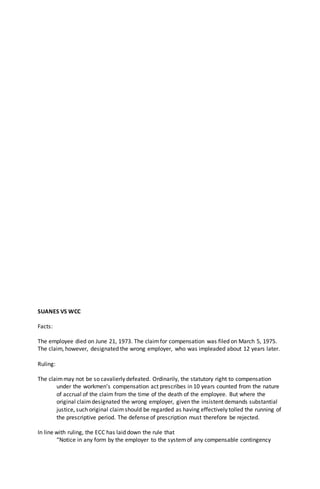 SUANES VS WCC
Facts:
The employee died on June 21, 1973. The claimfor compensation was filed on March 5, 1975.
The claim, however, designated the wrong employer, who was impleaded about 12 years later.
Ruling:
The claimmay not be so cavalierly defeated. Ordinarily, the statutory right to compensation
under the workmen’s compensation act prescribes in 10 years counted from the nature
of accrual of the claim from the time of the death of the employee. But where the
original claimdesignated the wrong employer, given the insistent demands substantial
justice, such original claimshould be regarded as having effectively tolled the running of
the prescriptive period. The defense of prescription must therefore be rejected.
In line with ruling, the ECC has laid down the rule that
“Notice in any form by the employer to the systemof any compensable contingency
 