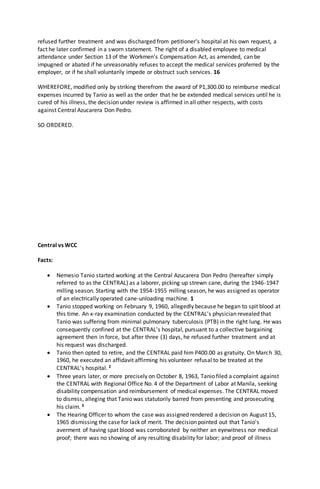 refused further treatment and was discharged from petitioner's hospital at his own request, a
fact he later confirmed in a sworn statement. The right of a disabled employee to medical
attendance under Section 13 of the Workmen's Compensation Act, as amended, can be
impugned or abated if he unreasonably refuses to accept the medical services proferred by the
employer, or if he shall voluntarily impede or obstruct such services. 16
WHEREFORE, modified only by striking therefrom the award of P1,300.00 to reimburse medical
expenses incurred by Tanio as well as the order that he be extended medical services until he is
cured of his illness, the decision under review is affirmed in all other respects, with costs
against Central Azucarera Don Pedro.
SO ORDERED.
Central vs WCC
Facts:
 Nemesio Tanio started working at the Central Azucarera Don Pedro (hereafter simply
referred to as the CENTRAL) as a laborer, picking up strewn cane, during the 1946-1947
milling season. Starting with the 1954-1955 milling season, he was assigned as operator
of an electrically operated cane-unloading machine. 1
 Tanio stopped working on February 9, 1960, allegedly because he began to spit blood at
this time. An x-ray examination conducted by the CENTRAL's physician revealed that
Tanio was suffering from minimal pulmonary tuberculosis (PTB) in the right lung. He was
consequently confined at the CENTRAL's hospital, pursuant to a collective bargaining
agreement then in force, but after three (3) days, he refused further treatment and at
his request was discharged.
 Tanio then opted to retire, and the CENTRAL paid him P400.00 as gratuity. On March 30,
1960, he executed an affidavit affirming his volunteer refusal to be treated at the
CENTRAL's hospital. 2
 Three years later, or more precisely on October 8, 1963, Tanio filed a complaint against
the CENTRAL with Regional Office No. 4 of the Department of Labor at Manila, seeking
disability compensation and reimbursement of medical expenses. The CENTRAL moved
to dismiss, alleging that Tanio was statutorily barred from presenting and prosecuting
his claim. 3
 The Hearing Officer to whom the case was assigned rendered a decision on August 15,
1965 dismissing the case for lack of merit. The decision pointed out that Tanio's
averment of having spat blood was corroborated by neither an eyewitness nor medical
proof; there was no showing of any resulting disability for labor; and proof of illness
 