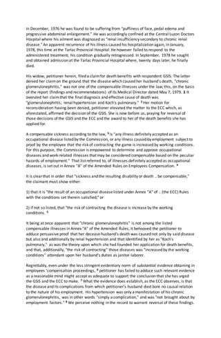 In December, 1976 he was found to be suffering from "puffiness of face, pedal edema and
progressive abdominal enlargement." He was accordingly confined at the Central Luzon Doctors
Hospital where his ailment was diagnosed as "renal insufficiency secondary to chronic renal
disease." An apparent recurrence of his illness caused his hospitalization again, in January,
1978, this time at the Tarlac Provincial Hospital. He however failed to respond to the
administered treatment; his condition gradually retrogressed. In September, 1978 he sought
and obtained admission at the Tarlac Provincial Hospital where, twenty days later, he finally
died.
His widow, petitioner herein, filed a claimfor death benefits with respondent GSIS. The latter
denied her claimon the ground that the disease which caused her husband's death, "chronic
glomerulonephritis," was not one of the compensable illnesses under the law; this, on the basis
of the report (findings and recommendations) of its Medical Director dated May 7, 1979. 1 It
overuled her claimthat the final diagnosis and effective cause of death was
"glomerulonephritis; renal hypertension and Koch's pulmonary." 2 Her motion for
reconsideration having been denied, petitioner elevated the matter to the ECC which, as
aforestated, affirmed the decision of the GSIS. She is now before us, praying for reversal of
those decisions of the GSIS and the ECC and the award to her of the death benefits she has
applied for.
A compensable sickness according to the law, 3 is "any illness definitely accepted as an
occupational disease listed by the Commission, or any illness caused by employment subject to
proof by the employee that the risk of contracting the game is increased by working conditions.
For this purpose, the Commission is empowered to determine and approve occupational
diseases and work-related illnesses that may be considered compensable based on the peculiar
hazards of employment." That list referred to, of illnesses definitely accepted as occupational
diseases, is set out in Annex "A" of the Amended Rules on Employees Compensation. 4
It is clear that in order that "sickness and the resulting disability or death .. be compensable,"
the claimant must show either:
1) that it is "the result of an occupational disease listed under Annex "A" of .. (the ECC) Rules
with the conditions set therein satisfied;" or
2) if not so listed, that "the risk of contracting the disease is increase by the working
conditions. 5
It being at once apparent that "chronic glomerulonephritis" is not among the listed
compensable illnesses in Annex "A" of the Amended Rules, it behooved the petitioner to
adduce persuasive proof that her decease husband's death was caused not only by said disease
but also and additionally by renal hypertension and that Identified by her as "Koch's
pulmonary," as was the theory upon which she had founded her application for death benefits,
and that, additionally, "the risk of contracting" those diseases was "increased by the working
conditions" attendant upon her husband's duties as janitor-laborer.
Regrettably, even under the less stringent evidentiary norm of substantial evidence obtaining in
employees 'compensation proceedings, 6 petitioner has failed to adduce such relevant evidence
as a reasonable mind might accept as adequate to support the conclusion that she has urged
the GSIS and the ECC to make. 7 What the evidence does establish, as the ECC observes, is that
the disease and its complications from which petitioner's husband died bore no causal relation
to the nature of his employment. His hypertension was only a manifestation of his chronic
glomerulonephritis, was in other words "simply a complication," and was "not brought about by
employment factors." 8 We perceive nothing in the record to warrant reversal of these findings.
 