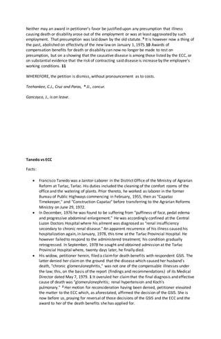 Neither may an award in petitioner's favor be justified upon any presumption that illness
causing death or disability arose out of the employment or was at least aggravated by such
employment. That presumption was laid down by the old statute. 9 It is however now a thing of
the past, abolished on effectivity of the new law on January 1, 1975.10 Awards of
compensation benefits for death or disability can now no longer be made to rest on
presumption, but on a showing that the causative disease is among those listed by the ECC, or
on substantial evidence that the risk of contracting said disease is increase by the employee's
working conditions. 11
WHEREFORE, the petition is dismiss, without pronouncement as to costs.
Teehankee, C.J., Cruz and Paras, * JJ., concur.
Gancayco, J., is on leave.
Tanedo vs ECC
Facts:
 Francisco Tanedo was a Janitor-Laborer in the District Office of the Ministry of Agrarian
Reform at Tarlac, Tarlac. His duties included the cleaning of the comfort rooms of the
office and the watering of plants. Prior thereto, he worked as laborer in the former
Bureau of Public Highways commencing in February, 1955, then as "Capataz
Timekeeper," and "Construction Capataz" before transferring to the Agrarian Reforms
Ministry on June 29, 1972.
 In December, 1976 he was found to be suffering from "puffiness of face, pedal edema
and progressive abdominal enlargement." He was accordingly confined at the Central
Luzon Doctors Hospital where his ailment was diagnosed as "renal insufficiency
secondary to chronic renal disease." An apparent recurrence of his illness caused his
hospitalization again, in January, 1978, this time at the Tarlac Provincial Hospital. He
however failed to respond to the administered treatment; his condition gradually
retrogressed. In September, 1978 he sought and obtained admission at the Tarlac
Provincial Hospital where, twenty days later, he finally died.
 His widow, petitioner herein, filed a claimfor death benefits with respondent GSIS. The
latter denied her claimon the ground that the disease which caused her husband's
death, "chronic glomerulonephritis," was not one of the compensable illnesses under
the law; this, on the basis of the report (findings and recommendations) of its Medical
Director dated May 7, 1979. 1 It overuled her claimthat the final diagnosis and effective
cause of death was "glomerulonephritis; renal hypertension and Koch's
pulmonary." 2 Her motion for reconsideration having been denied, petitioner elevated
the matter to the ECC which, as aforestated, affirmed the decision of the GSIS. She is
now before us, praying for reversal of those decisions of the GSIS and the ECC and the
award to her of the death benefits she has applied for.
 