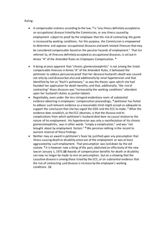 Ruling:
 A compensable sickness according to the law, 3 is "any illness definitely accepted as
an occupational disease listed by the Commission, or any illness caused by
employment subject to proof by the employee that the risk of contracting the game
is increased by working conditions. For this purpose, the Commission is empowered
to determine and approve occupational diseases and work-related illnesses that may
be considered compensable based on the peculiar hazards of employment." That list
referred to, of illnesses definitely accepted as occupational diseases, is set out in
Annex "A" of the Amended Rules on Employees Compensation. 4
 It being at once apparent that "chronic glomerulonephritis" is not among the listed
compensable illnesses in Annex "A" of the Amended Rules, it behooved the
petitioner to adduce persuasive proof that her decease husband's death was caused
not only by said disease but also and additionally by renal hypertension and that
Identified by her as "Koch's pulmonary," as was the theory upon which she had
founded her application for death benefits, and that, additionally, "the risk of
contracting" those diseases was "increased by the working conditions" attendant
upon her husband's duties as janitor-laborer.
 Regrettably, even under the less stringent evidentiary norm of substantial
evidence obtaining in employees 'compensation proceedings, 6 petitioner has failed
to adduce such relevant evidence as a reasonable mind might accept as adequate to
support the conclusion that she has urged the GSIS and the ECC to make. 7 What the
evidence does establish, as the ECC observes, is that the disease and its
complications from which petitioner's husband died bore no causal relation to the
nature of his employment. His hypertension was only a manifestation of his chronic
glomerulonephritis, was in other words "simply a complication," and was "not
brought about by employment factors." 8 We perceive nothing in the record to
warrant reversal of these findings.
 Neither may an award in petitioner's favor be justified upon any presumption that
illness causing death or disability arose out of the employment or was at least
aggravated by such employment. That presumption was laid down by the old
statute. 9 It is however now a thing of the past, abolished on effectivity of the new
law on January 1, 1975.10 Awards of compensation benefits for death or disability
can now no longer be made to rest on presumption, but on a showing that the
causative disease is among those listed by the ECC, or on substantial evidence that
the risk of contracting said disease is increase by the employee's working
conditions. 11
 