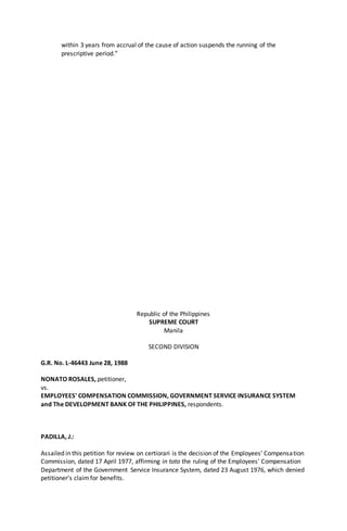 within 3 years from accrual of the cause of action suspends the running of the
prescriptive period.”
Republic of the Philippines
SUPREME COURT
Manila
SECOND DIVISION
G.R. No. L-46443 June 28, 1988
NONATO ROSALES, petitioner,
vs.
EMPLOYEES' COMPENSATION COMMISSION, GOVERNMENT SERVICE INSURANCE SYSTEM
and The DEVELOPMENT BANK OF THE PHILIPPINES, respondents.
PADILLA, J.:
Assailed in this petition for review on certiorari is the decision of the Employees' Compensation
Commission, dated 17 April 1977, affirming in toto the ruling of the Employees' Compensation
Department of the Government Service Insurance System, dated 23 August 1976, which denied
petitioner's claimfor benefits.
 