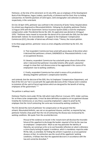 Petitioner, at the time of his retirement on 31 July 1976, was an employee of the Development
Bank of the Philippines, Ilagan, Isabela, specifically, a Collateral and File Clerk. Prior to holding
said position, he held the positions of clerk-typist, clerk-stenographer and collection clerk,
respectively, in the same bank.
On 6 to 10 April 1976, petitioner was confined in the University of Santo Tomas Hospital where
his ailment was diagnosed as Rheumatoid Arthritis. Following his disability, petitioner filed on
12 August 1976 with the Government Service Insurance System (GSIS) a claimfor employees'
compensation under Presidential Decree No. 626. His application was denied on 23 August
1976. 1 Petitioner twice moved to reconsider the denial of his claimwith the GSIS, but the latter
denied both motions for reconsideration. On appeal to the Employees' Compensation
Commission (ECC), the order of denial was affirmed in toto. 2 Hence, the instant petition.
In his three-page petition, petitioner raises as errors allegedly committed by the ECC, the
following:
A. That respondent Commission have acted with grave abuse of discretion when
it declared that petitioners ailment, DIAGNOSED as 'Rheumatoid Arthritis is not
an occupational disease;
B. Likewise, respondent Commission has acted with grave abuse of discretion
when it declared that petitioner miserably failed to offer proofs substantial
enough to show that such disease arose or has aggravated in the course of his
employment due to working conditions;
C. Finally, respondent Commission has acted in excess of its jurisdiction in
denying altogether petitioner's compensation benefits.
and contends that the decision of the GSIS, thru its Employees' Compensation Department, and
that of the ECC are "not in accord with the applicable decisions of this Tribunal and in violative
to (violation of) the spirit of Social Legislations which are designed for the benefit of retiring
employees of the government." 3
The petition is without merit.
Petitioner filed his claimunder PD No. 626 which took effect on 1 January 1975. Under said law,
for an illness to be compensable, it must be done definitely accepted as an occupational disease
listed by the Commission, or any illness caused by employment subject to proof by the
employee that the risk of contracting the same was increased by working conditions. 4
The ECC denied the claimof petitioner for compensation on the ground that the
ailment, Rheumatoid Arthritis, was not an occupational disease, and that, as required by law,
petitioner failed to show proof that the risk of contracting the disease was increased by his
working conditions. We quote from the assailed decision:
Perusal of the evidence on record in the instant claim will disclose the miserable
failure of the appellant to discharge the burden required of him by the new law
on employees' compensation. Much as we may postulate the Identity of
liberality, we cannot go so far as to cast favorable reflection on what is otherwise
a claimclearly lacking of support in evidence, which is mandatory requisite under
PD No. 626, as amended, for finding the ailment in question as an occupational
disease, or that, its contraction was the result of the appellants' working
conditions, it follows then that the appealed decision is in accordance with the
law and cannot be disturbed. 5
 