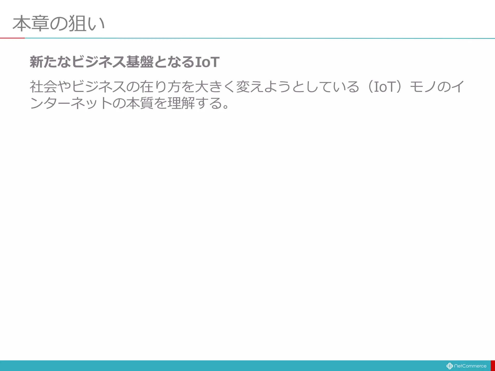 本章の狙い
新たなビジネス基盤となるIoT
社会やビジネスの在り方を大きく変えようとしている（IoT）モノのイ
ンターネットの本質を理解する。
 
