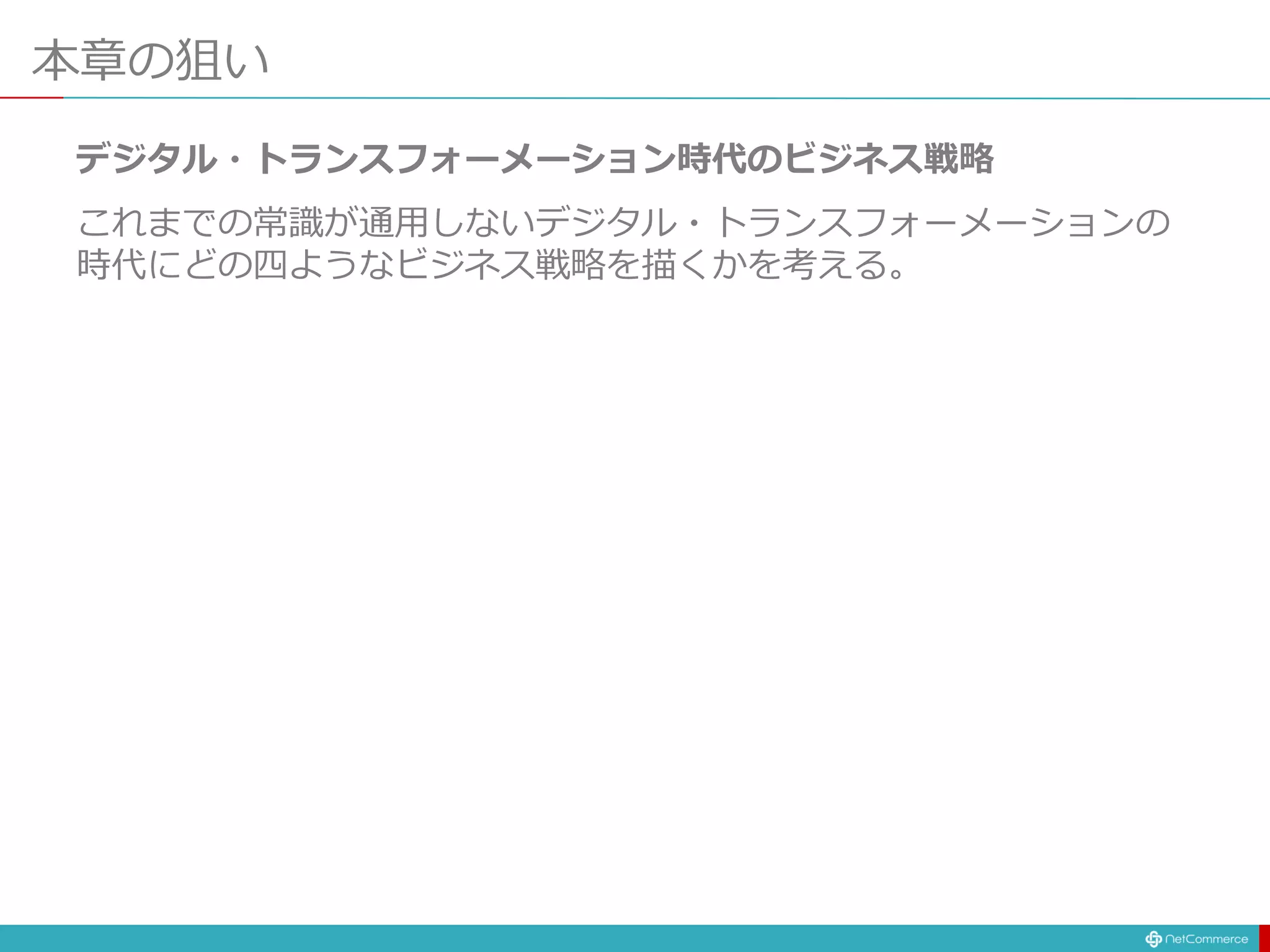 本章の狙い
デジタル・トランスフォーメーション時代のビジネス戦略
これまでの常識が通用しないデジタル・トランスフォーメーションの
時代にどの四ようなビジネス戦略を描くかを考える。
 