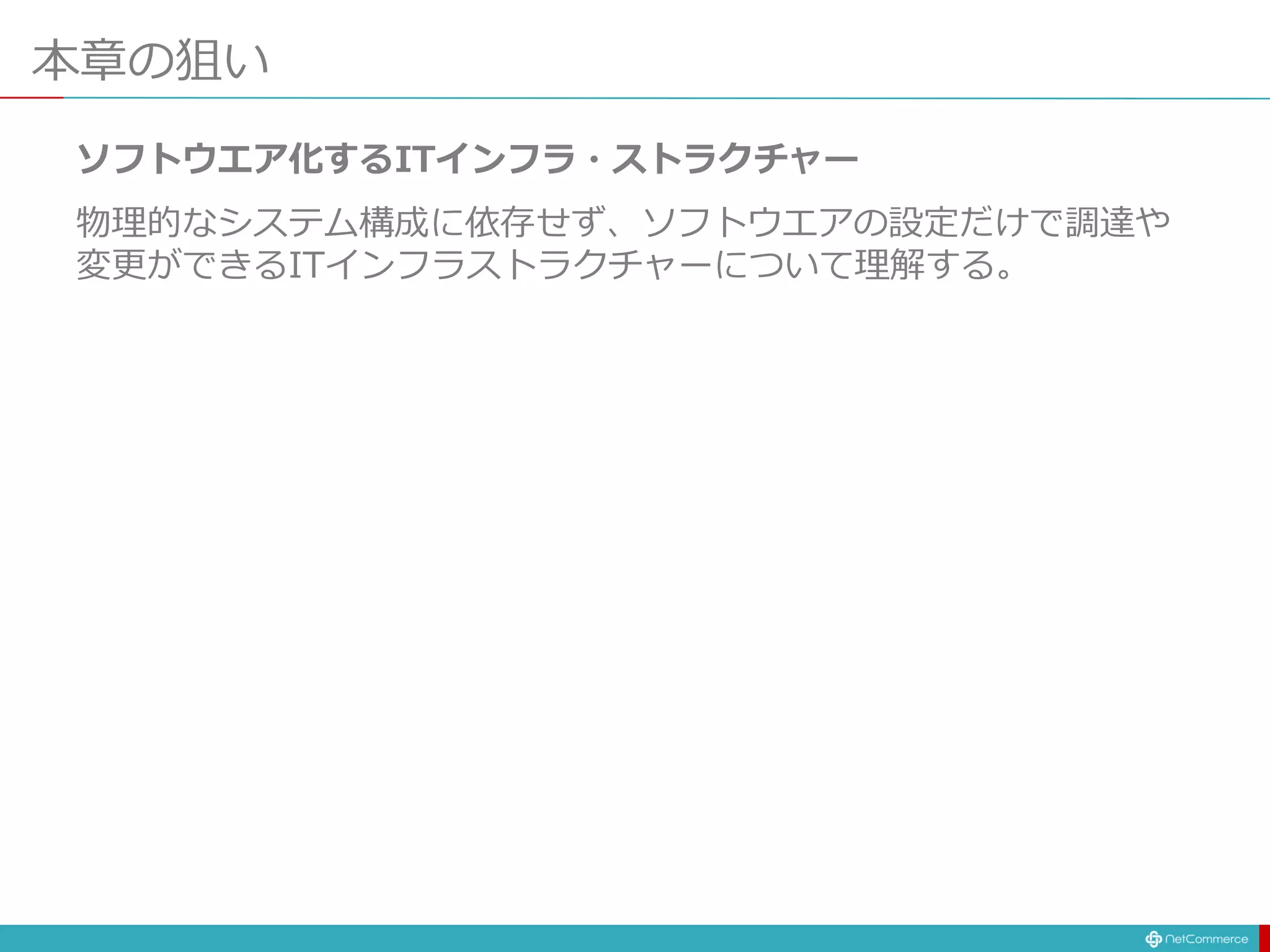 本章の狙い
ソフトウエア化するITインフラ・ストラクチャー
物理的なシステム構成に依存せず、ソフトウエアの設定だけで調達や
変更ができるITインフラストラクチャーについて理解する。
 