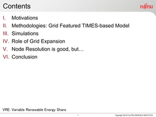 Contents
I. Motivations
II. Methodologies: Grid Featured TIMES-based Model
III. Simulations
IV. Role of Grid Expansion
V. Node Resolution is good, but…
VI. Conclusion
Copyright 2018 FUJITSU RESEACH INSTITUTE
VRE: Variable Renewable Energy Share
1
 