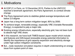 Ｉ. Motivations
 At COP 21 in Paris, on 12 December 2015, Parties to the UNFCCC
reached a landmark agreement, the Paris Agreement, to combat climate
change.
 The Paris Agreement aims to stabilise global average temperature well
below 2.0 degree
 Japan has a long term carbon mitigation target, 80% by 2050.
 To achieve target, renewable energy, especially VRE (Variable Renewable
Energy), is expected to paly a major role.
 Existing energy infrastructure, especially electricity grid, has not been built
to absorb high VRE share.
 In this research, we have built TIMES-based Japan model which include
grid features and GIS-based renewable energy potential information to
identify the importance of grid capacity expansion and electricity storage
under high carbon mitigation constraints.
 But…node resolution simulation requires in-depth understanding on energy
issue from system point of view.
Copyright 2018 FUJITSU RESEACH INSTITUTE2
 