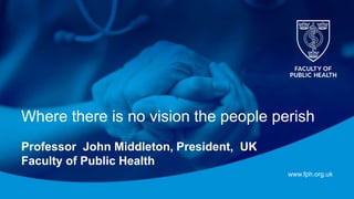 www.fph.org.uk
Where there is no vision the people perish
Professor John Middleton, President, UK
Faculty of Public Health
 