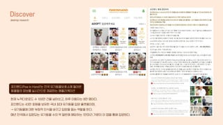 Discover
desktop research
포인핸드(Paw in Hand)’는 전국 유기동물보호소에 들어온
동물들의 정보를 실시간으로 제공하는 애플리케이션
현재 누적다운로드 수 100만 건을 넘어섰고, 하루 이용자는 8만 명이다.
포인핸드는 43만 회원을 보유한 국내 최대 유기동물 입양 플랫폼이며,
→ 유기동물에 대한 부정적 인식을 바꾸고 입양을 돕는 역할을 한다.
매년 전국에서 입양되는 유기동물 수의 약 절반에 해당하는 1만마리 가량이 이 앱을 통해 입양된다.
 