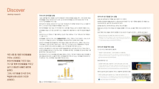 Discover
desktop research
국민 4명 중 1명은 반려동물을
키우는 시대이다.
현재 반려동물을 기르지 않는
가구 중 ‘향후 반려동물을 키우고
싶다’고 응답한 비율은 절반에
달했다.
그러나 유기동물 인식은 미국,
독일에 비해 상당히 저조한
상태이다.
 