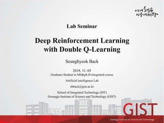 Lab Seminar
Deep Reinforcement Learning
with Double Q-Learning
Seunghyeok Back
2018. 11. 05
Graduate Student in MS&ph.D integrated course
Artificial intelligence Lab
shback@gist.ac.kr
School of Integrated Technology (SIT)
Gwangju Institute of Science and Technology (GIST)
 