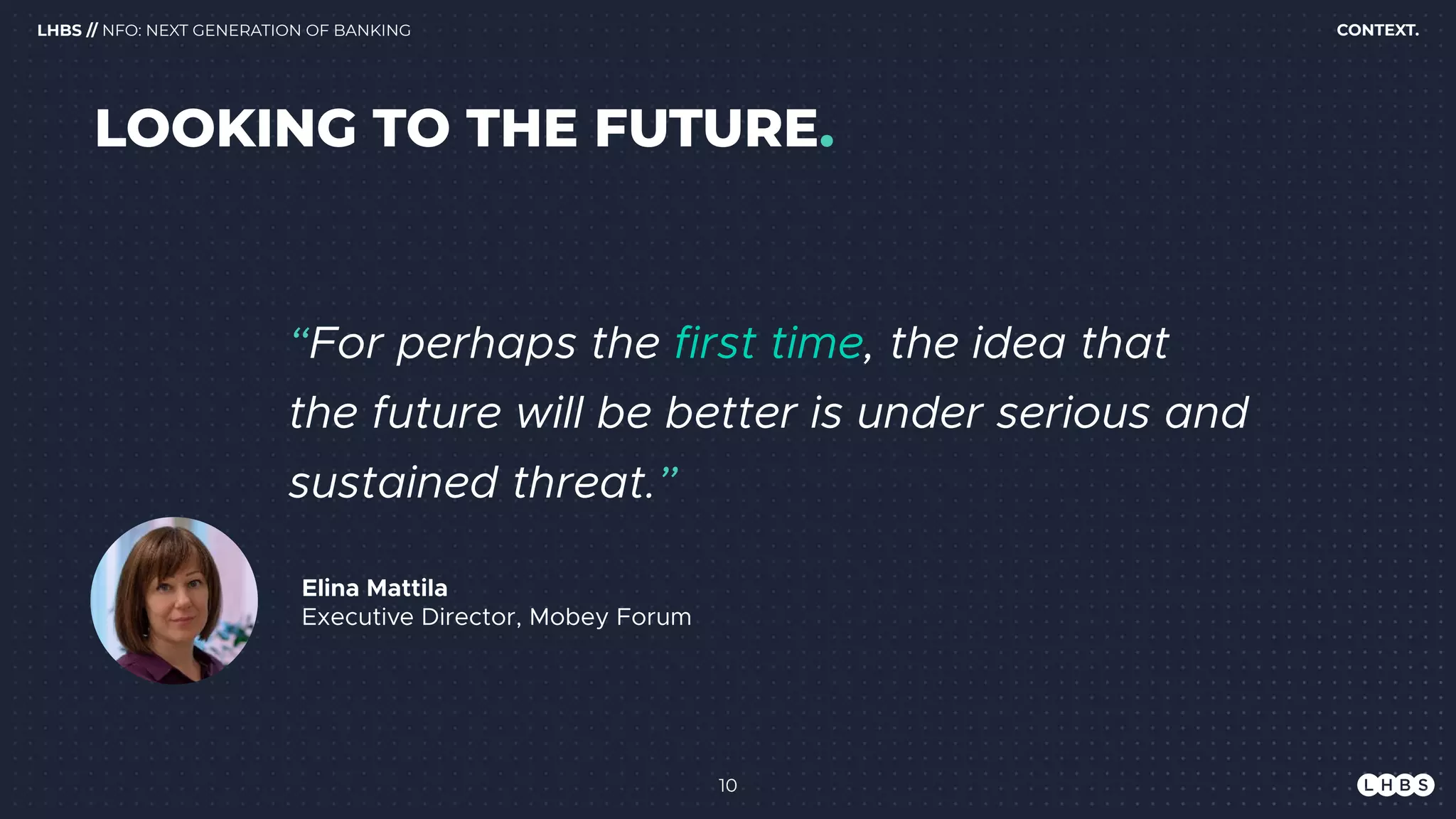 10
Elina Mattila 
Executive Director, Mobey Forum
“For perhaps the first time, the idea that
the future will be better is under serious and
sustained threat.”
CONTEXT.LHBS // NFO: NEXT GENERATION OF BANKING
LOOKING TO THE FUTURE.
 