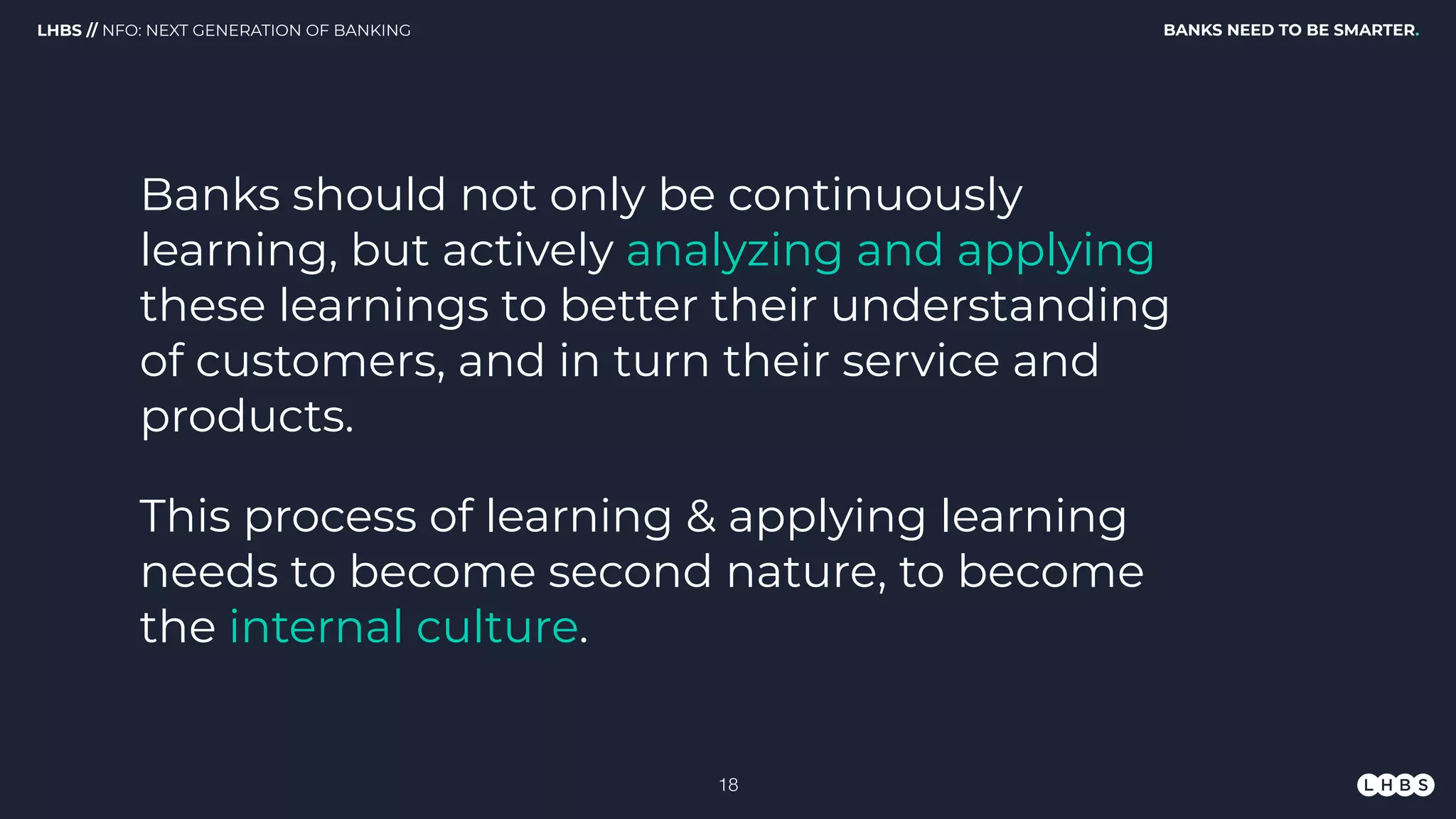 Banks should not only be continuously
learning, but actively analyzing and applying
these learnings to better their understanding
of customers, and in turn their service and
products.
BANKS NEED TO BE SMARTER.LHBS // NFO: NEXT GENERATION OF BANKING
This process of learning & applying learning
needs to become second nature, to become
the internal culture.
!18
 