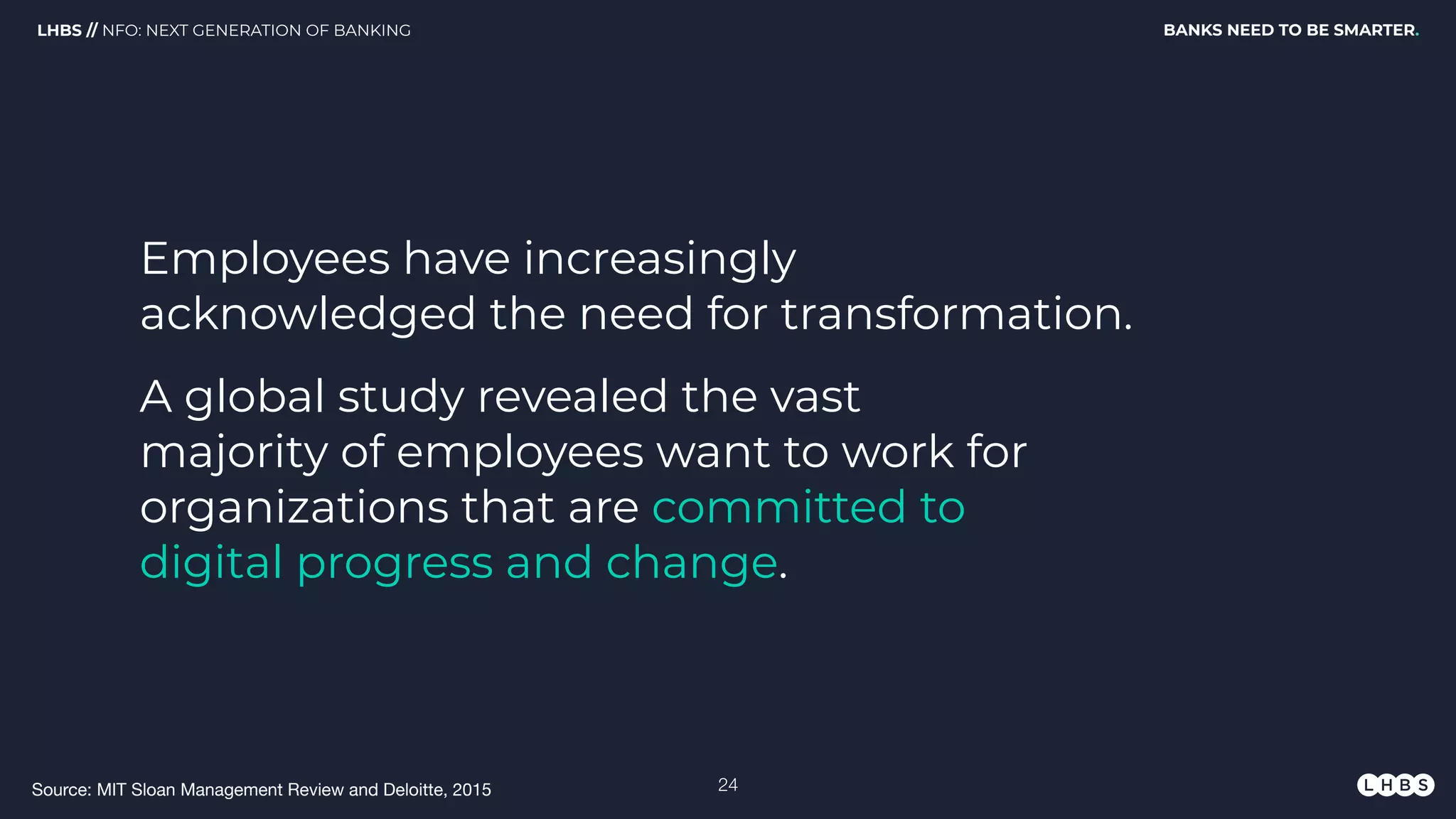 Employees have increasingly
acknowledged the need for transformation.
BANKS NEED TO BE SMARTER.LHBS // NFO: NEXT GENERATION OF BANKING
A global study revealed the vast
majority of employees want to work for
organizations that are committed to
digital progress and change.
Source: MIT Sloan Management Review and Deloitte, 2015 !24
 