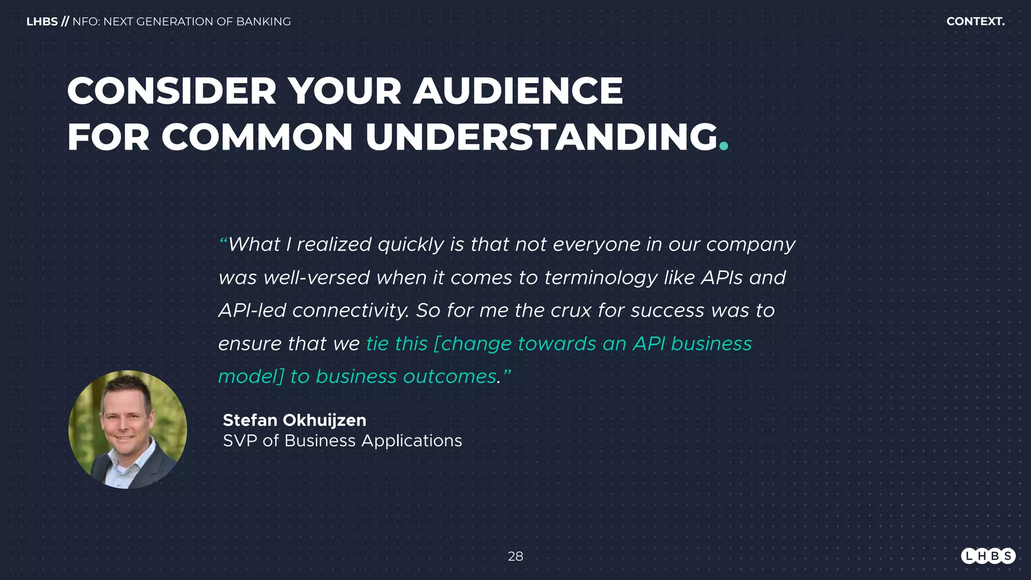 28
Stefan Okhuijzen 
SVP of Business Applications
“What I realized quickly is that not everyone in our company
was well-versed when it comes to terminology like APIs and
API-led connectivity. So for me the crux for success was to
ensure that we tie this [change towards an API business
model] to business outcomes.”
CONTEXT.LHBS // NFO: NEXT GENERATION OF BANKING
CONSIDER YOUR AUDIENCE 
FOR COMMON UNDERSTANDING.
 