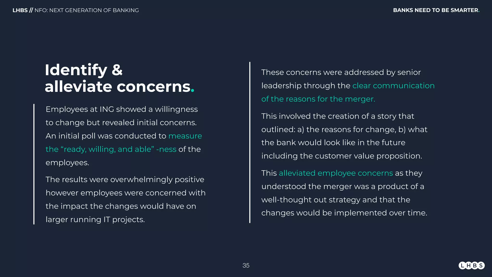 Employees at ING showed a willingness
to change but revealed initial concerns.
An initial poll was conducted to measure
the “ready, willing, and able” -ness of the
employees.
The results were overwhelmingly positive
however employees were concerned with
the impact the changes would have on
larger running IT projects.
BANKS NEED TO BE SMARTER.LHBS // NFO: NEXT GENERATION OF BANKING
These concerns were addressed by senior
leadership through the clear communication
of the reasons for the merger.
This involved the creation of a story that
outlined: a) the reasons for change, b) what
the bank would look like in the future
including the customer value proposition.
This alleviated employee concerns as they
understood the merger was a product of a
well-thought out strategy and that the
changes would be implemented over time.
Identify & 
alleviate concerns.
!35
 