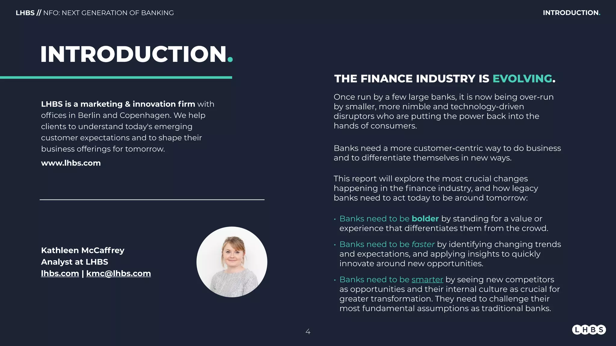 LHBS is a marketing & innovation ﬁrm with
ofﬁces in Berlin and Copenhagen. We help
clients to understand today's emerging
customer expectations and to shape their
business offerings for tomorrow.
www.lhbs.com
Kathleen McCaffrey
Analyst at LHBS
lhbs.com | kmc@lhbs.com
Once run by a few large banks, it is now being over-run
by smaller, more nimble and technology-driven
disruptors who are putting the power back into the
hands of consumers.
Banks need a more customer-centric way to do business
and to differentiate themselves in new ways.
This report will explore the most crucial changes
happening in the ﬁnance industry, and how legacy
banks need to act today to be around tomorrow:
• Banks need to be bolder by standing for a value or
experience that differentiates them from the crowd.
• Banks need to be faster by identifying changing trends
and expectations, and applying insights to quickly
innovate around new opportunities.
• Banks need to be smarter by seeing new competitors
as opportunities and their internal culture as crucial for
greater transformation. They need to challenge their
most fundamental assumptions as traditional banks.
THE FINANCE INDUSTRY IS EVOLVING.
INTRODUCTION.LHBS // NFO: NEXT GENERATION OF BANKING
INTRODUCTION.
4
 
