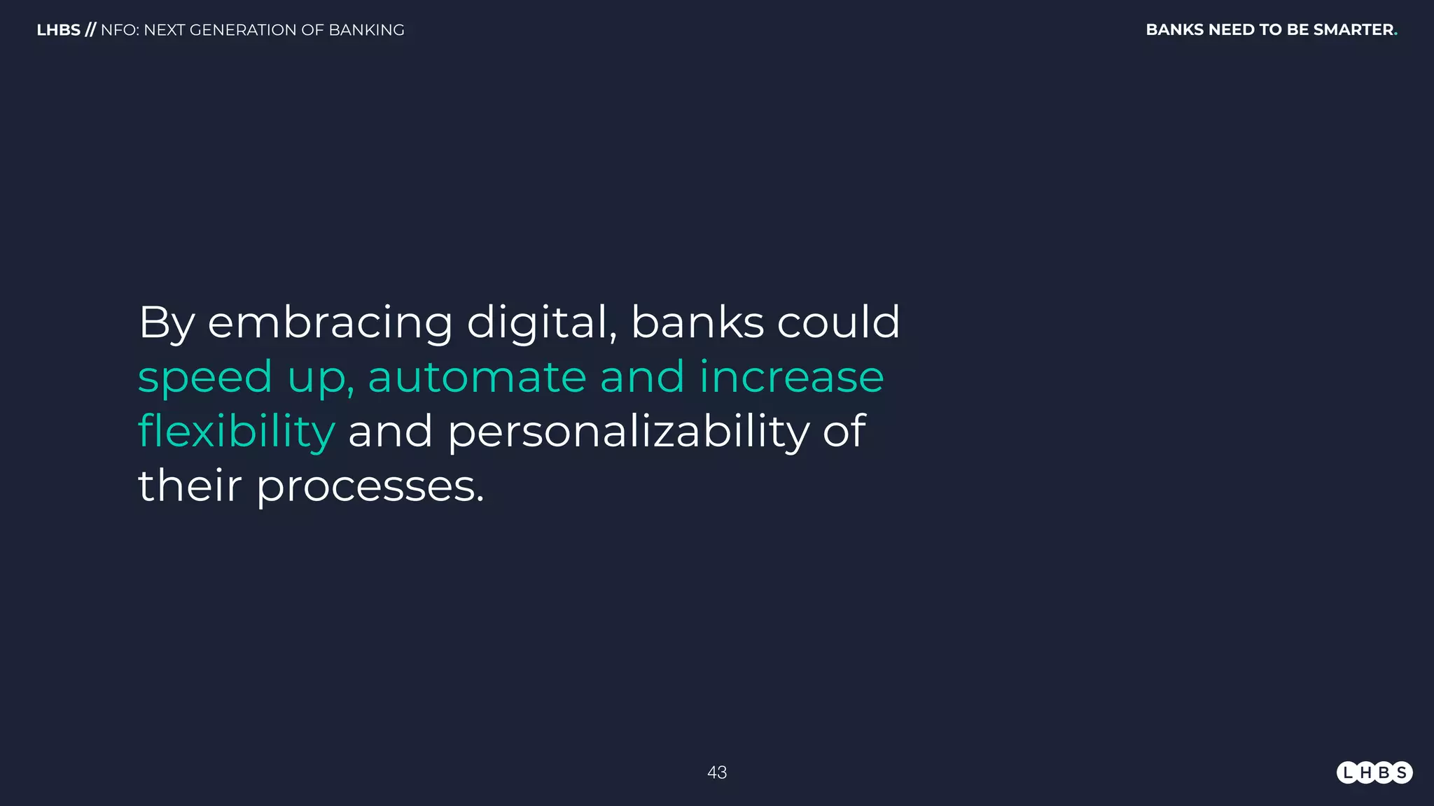 By embracing digital, banks could
speed up, automate and increase
ﬂexibility and personalizability of
their processes.
BANKS NEED TO BE SMARTER.LHBS // NFO: NEXT GENERATION OF BANKING
!43
 