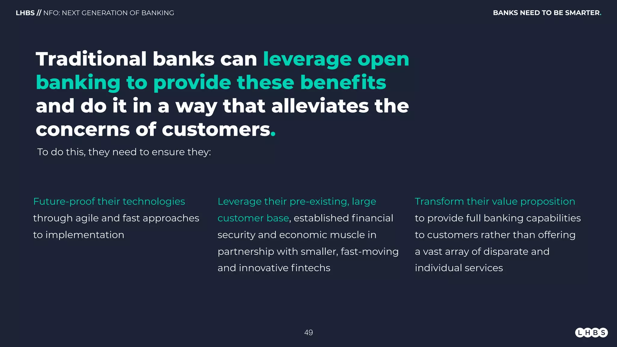 Traditional banks can leverage open
banking to provide these beneﬁts
and do it in a way that alleviates the
concerns of customers.
LHBS // NFO: NEXT GENERATION OF BANKING
To do this, they need to ensure they:
!49
BANKS NEED TO BE SMARTER.
Transform their value proposition
to provide full banking capabilities
to customers rather than offering
a vast array of disparate and
individual services
Leverage their pre-existing, large
customer base, established ﬁnancial
security and economic muscle in
partnership with smaller, fast-moving
and innovative ﬁntechs
Future-proof their technologies
through agile and fast approaches
to implementation
 