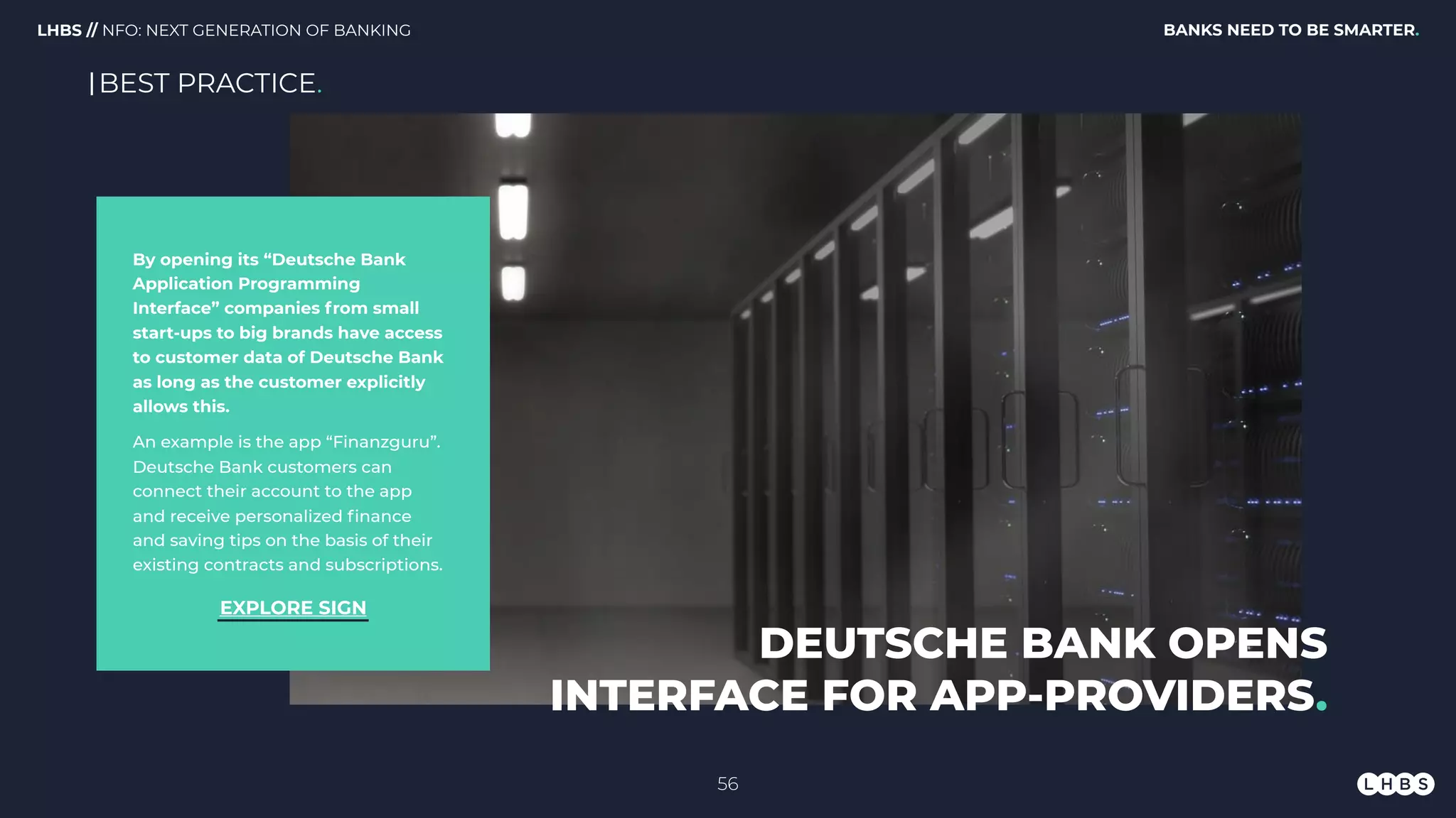 By opening its “Deutsche Bank
Application Programming
Interface” companies from small
start-ups to big brands have access
to customer data of Deutsche Bank
as long as the customer explicitly
allows this. 
An example is the app “Finanzguru”.
Deutsche Bank customers can
connect their account to the app
and receive personalized ﬁnance
and saving tips on the basis of their
existing contracts and subscriptions.
DEUTSCHE BANK OPENS
INTERFACE FOR APP-PROVIDERS.
EXPLORE SIGN
BEST PRACTICE.
56
BANKS NEED TO BE SMARTER.LHBS // NFO: NEXT GENERATION OF BANKING
 