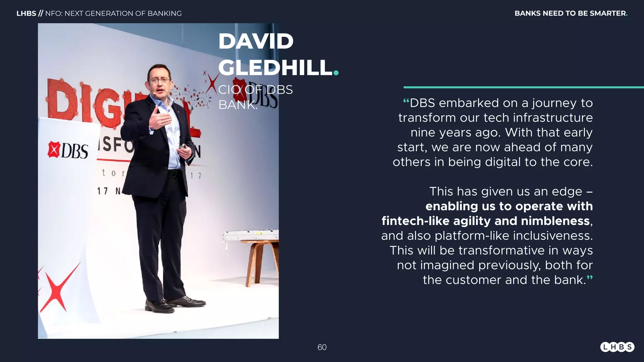 DAVID
GLEDHILL.
“DBS embarked on a journey to
transform our tech infrastructure
nine years ago. With that early
start, we are now ahead of many
others in being digital to the core.
This has given us an edge –
enabling us to operate with
fintech-like agility and nimbleness,
and also platform-like inclusiveness.
This will be transformative in ways
not imagined previously, both for
the customer and the bank.”
CIO OF DBS
BANK.
BANKS NEED TO BE SMARTER.LHBS // NFO: NEXT GENERATION OF BANKING
!60
 