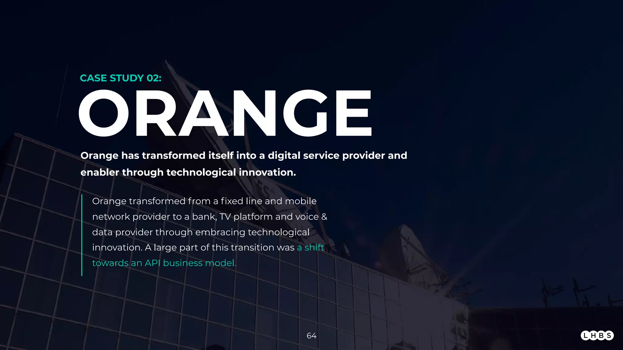 64
Orange transformed from a ﬁxed line and mobile
network provider to a bank, TV platform and voice &
data provider through embracing technological
innovation. A large part of this transition was a shift
towards an API business model.
ORANGEOrange has transformed itself into a digital service provider and
enabler through technological innovation.
CASE STUDY 02:
 